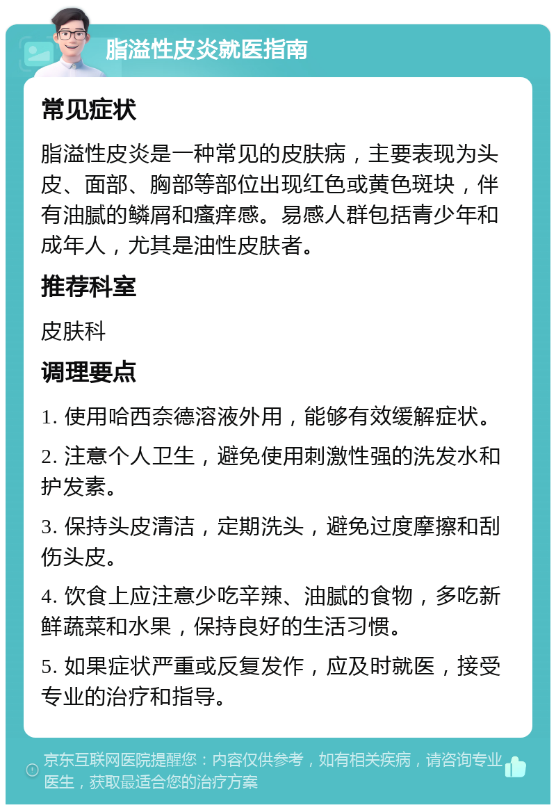 脂溢性皮炎就医指南 常见症状 脂溢性皮炎是一种常见的皮肤病，主要表现为头皮、面部、胸部等部位出现红色或黄色斑块，伴有油腻的鳞屑和瘙痒感。易感人群包括青少年和成年人，尤其是油性皮肤者。 推荐科室 皮肤科 调理要点 1. 使用哈西奈德溶液外用，能够有效缓解症状。 2. 注意个人卫生，避免使用刺激性强的洗发水和护发素。 3. 保持头皮清洁，定期洗头，避免过度摩擦和刮伤头皮。 4. 饮食上应注意少吃辛辣、油腻的食物，多吃新鲜蔬菜和水果，保持良好的生活习惯。 5. 如果症状严重或反复发作，应及时就医，接受专业的治疗和指导。