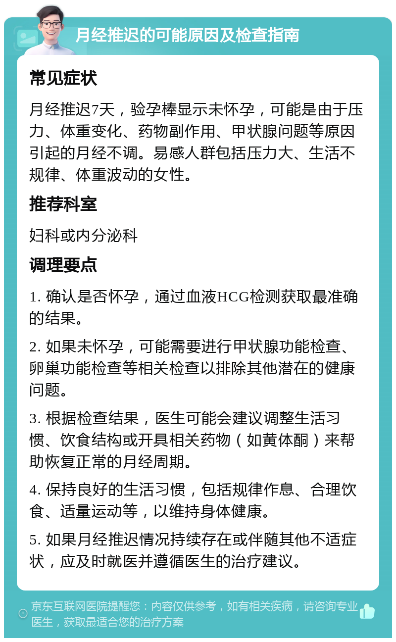 月经推迟的可能原因及检查指南 常见症状 月经推迟7天，验孕棒显示未怀孕，可能是由于压力、体重变化、药物副作用、甲状腺问题等原因引起的月经不调。易感人群包括压力大、生活不规律、体重波动的女性。 推荐科室 妇科或内分泌科 调理要点 1. 确认是否怀孕，通过血液HCG检测获取最准确的结果。 2. 如果未怀孕，可能需要进行甲状腺功能检查、卵巢功能检查等相关检查以排除其他潜在的健康问题。 3. 根据检查结果，医生可能会建议调整生活习惯、饮食结构或开具相关药物（如黄体酮）来帮助恢复正常的月经周期。 4. 保持良好的生活习惯，包括规律作息、合理饮食、适量运动等，以维持身体健康。 5. 如果月经推迟情况持续存在或伴随其他不适症状，应及时就医并遵循医生的治疗建议。