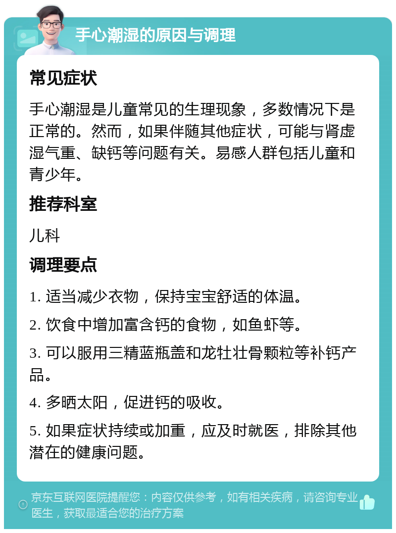 手心潮湿的原因与调理 常见症状 手心潮湿是儿童常见的生理现象，多数情况下是正常的。然而，如果伴随其他症状，可能与肾虚湿气重、缺钙等问题有关。易感人群包括儿童和青少年。 推荐科室 儿科 调理要点 1. 适当减少衣物，保持宝宝舒适的体温。 2. 饮食中增加富含钙的食物，如鱼虾等。 3. 可以服用三精蓝瓶盖和龙牡壮骨颗粒等补钙产品。 4. 多晒太阳，促进钙的吸收。 5. 如果症状持续或加重，应及时就医，排除其他潜在的健康问题。