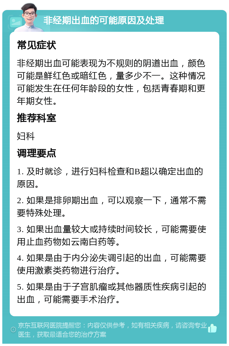 非经期出血的可能原因及处理 常见症状 非经期出血可能表现为不规则的阴道出血，颜色可能是鲜红色或暗红色，量多少不一。这种情况可能发生在任何年龄段的女性，包括青春期和更年期女性。 推荐科室 妇科 调理要点 1. 及时就诊，进行妇科检查和B超以确定出血的原因。 2. 如果是排卵期出血，可以观察一下，通常不需要特殊处理。 3. 如果出血量较大或持续时间较长，可能需要使用止血药物如云南白药等。 4. 如果是由于内分泌失调引起的出血，可能需要使用激素类药物进行治疗。 5. 如果是由于子宫肌瘤或其他器质性疾病引起的出血，可能需要手术治疗。