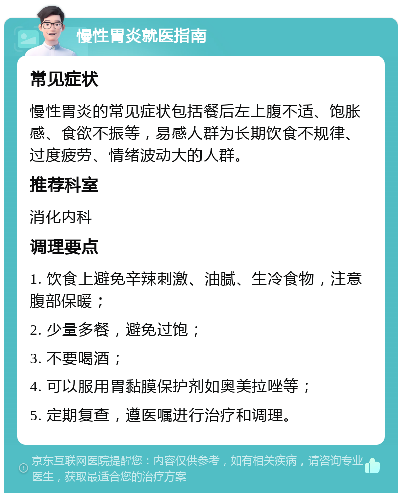 慢性胃炎就医指南 常见症状 慢性胃炎的常见症状包括餐后左上腹不适、饱胀感、食欲不振等，易感人群为长期饮食不规律、过度疲劳、情绪波动大的人群。 推荐科室 消化内科 调理要点 1. 饮食上避免辛辣刺激、油腻、生冷食物，注意腹部保暖； 2. 少量多餐，避免过饱； 3. 不要喝酒； 4. 可以服用胃黏膜保护剂如奥美拉唑等； 5. 定期复查，遵医嘱进行治疗和调理。