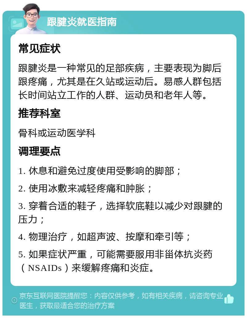 跟腱炎就医指南 常见症状 跟腱炎是一种常见的足部疾病，主要表现为脚后跟疼痛，尤其是在久站或运动后。易感人群包括长时间站立工作的人群、运动员和老年人等。 推荐科室 骨科或运动医学科 调理要点 1. 休息和避免过度使用受影响的脚部； 2. 使用冰敷来减轻疼痛和肿胀； 3. 穿着合适的鞋子，选择软底鞋以减少对跟腱的压力； 4. 物理治疗，如超声波、按摩和牵引等； 5. 如果症状严重，可能需要服用非甾体抗炎药（NSAIDs）来缓解疼痛和炎症。