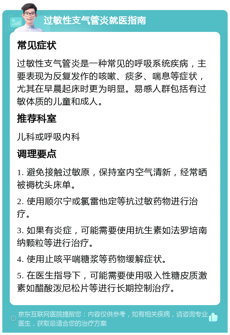 过敏性支气管炎就医指南 常见症状 过敏性支气管炎是一种常见的呼吸系统疾病，主要表现为反复发作的咳嗽、痰多、喘息等症状，尤其在早晨起床时更为明显。易感人群包括有过敏体质的儿童和成人。 推荐科室 儿科或呼吸内科 调理要点 1. 避免接触过敏原，保持室内空气清新，经常晒被褥枕头床单。 2. 使用顺尔宁或氯雷他定等抗过敏药物进行治疗。 3. 如果有炎症，可能需要使用抗生素如法罗培南纳颗粒等进行治疗。 4. 使用止咳平喘糖浆等药物缓解症状。 5. 在医生指导下，可能需要使用吸入性糖皮质激素如醋酸泼尼松片等进行长期控制治疗。