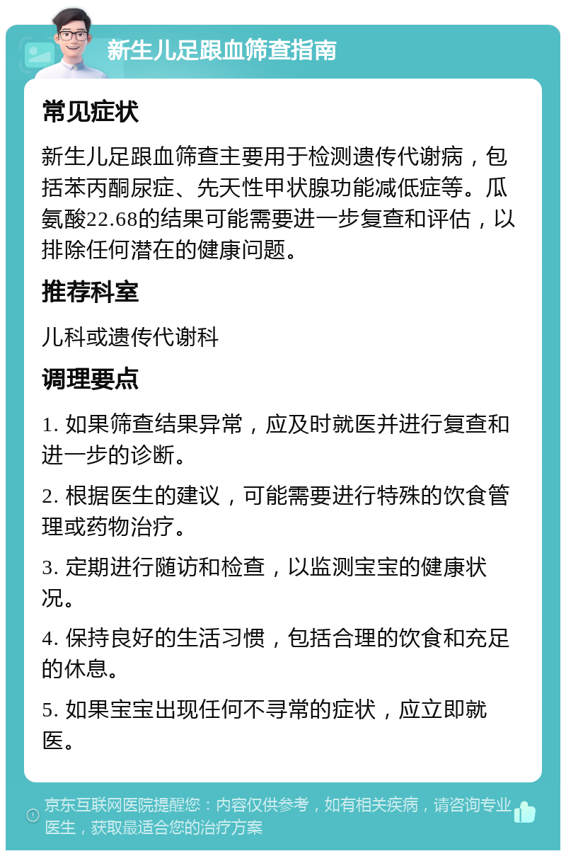 新生儿足跟血筛查指南 常见症状 新生儿足跟血筛查主要用于检测遗传代谢病，包括苯丙酮尿症、先天性甲状腺功能减低症等。瓜氨酸22.68的结果可能需要进一步复查和评估，以排除任何潜在的健康问题。 推荐科室 儿科或遗传代谢科 调理要点 1. 如果筛查结果异常，应及时就医并进行复查和进一步的诊断。 2. 根据医生的建议，可能需要进行特殊的饮食管理或药物治疗。 3. 定期进行随访和检查，以监测宝宝的健康状况。 4. 保持良好的生活习惯，包括合理的饮食和充足的休息。 5. 如果宝宝出现任何不寻常的症状，应立即就医。