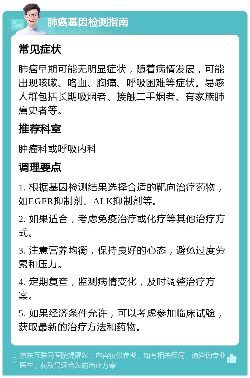 肺癌基因检测指南 常见症状 肺癌早期可能无明显症状，随着病情发展，可能出现咳嗽、咯血、胸痛、呼吸困难等症状。易感人群包括长期吸烟者、接触二手烟者、有家族肺癌史者等。 推荐科室 肿瘤科或呼吸内科 调理要点 1. 根据基因检测结果选择合适的靶向治疗药物，如EGFR抑制剂、ALK抑制剂等。 2. 如果适合，考虑免疫治疗或化疗等其他治疗方式。 3. 注意营养均衡，保持良好的心态，避免过度劳累和压力。 4. 定期复查，监测病情变化，及时调整治疗方案。 5. 如果经济条件允许，可以考虑参加临床试验，获取最新的治疗方法和药物。