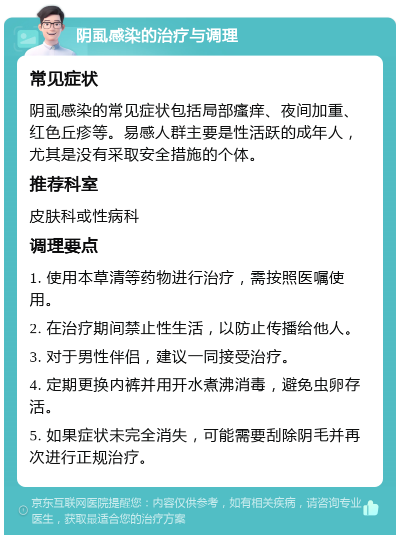 阴虱感染的治疗与调理 常见症状 阴虱感染的常见症状包括局部瘙痒、夜间加重、红色丘疹等。易感人群主要是性活跃的成年人，尤其是没有采取安全措施的个体。 推荐科室 皮肤科或性病科 调理要点 1. 使用本草清等药物进行治疗，需按照医嘱使用。 2. 在治疗期间禁止性生活，以防止传播给他人。 3. 对于男性伴侣，建议一同接受治疗。 4. 定期更换内裤并用开水煮沸消毒，避免虫卵存活。 5. 如果症状未完全消失，可能需要刮除阴毛并再次进行正规治疗。