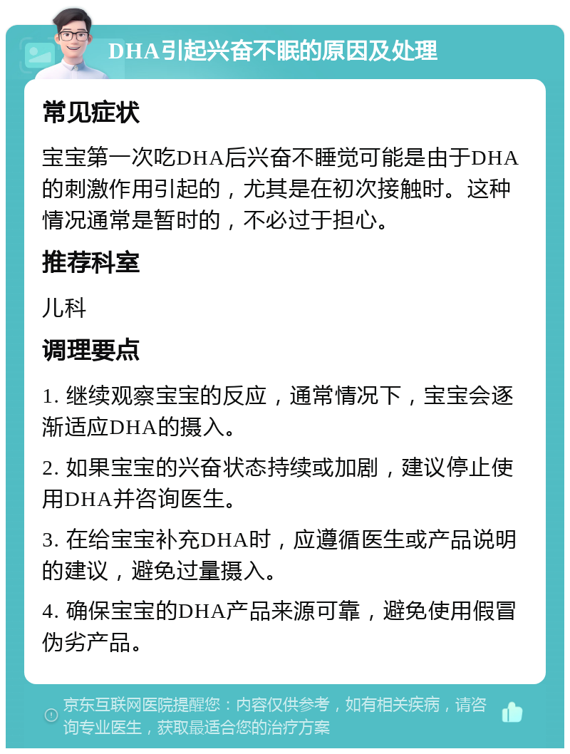 DHA引起兴奋不眠的原因及处理 常见症状 宝宝第一次吃DHA后兴奋不睡觉可能是由于DHA的刺激作用引起的，尤其是在初次接触时。这种情况通常是暂时的，不必过于担心。 推荐科室 儿科 调理要点 1. 继续观察宝宝的反应，通常情况下，宝宝会逐渐适应DHA的摄入。 2. 如果宝宝的兴奋状态持续或加剧，建议停止使用DHA并咨询医生。 3. 在给宝宝补充DHA时，应遵循医生或产品说明的建议，避免过量摄入。 4. 确保宝宝的DHA产品来源可靠，避免使用假冒伪劣产品。