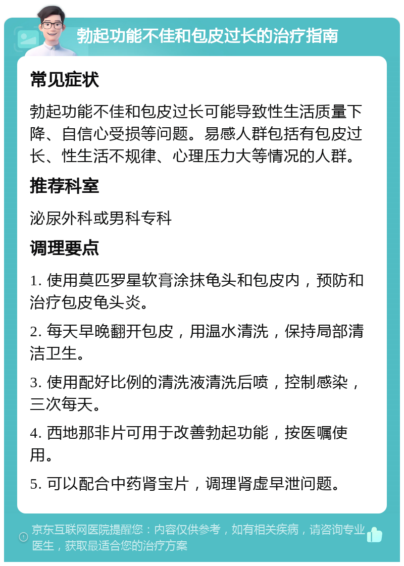 勃起功能不佳和包皮过长的治疗指南 常见症状 勃起功能不佳和包皮过长可能导致性生活质量下降、自信心受损等问题。易感人群包括有包皮过长、性生活不规律、心理压力大等情况的人群。 推荐科室 泌尿外科或男科专科 调理要点 1. 使用莫匹罗星软膏涂抹龟头和包皮内，预防和治疗包皮龟头炎。 2. 每天早晚翻开包皮，用温水清洗，保持局部清洁卫生。 3. 使用配好比例的清洗液清洗后喷，控制感染，三次每天。 4. 西地那非片可用于改善勃起功能，按医嘱使用。 5. 可以配合中药肾宝片，调理肾虚早泄问题。