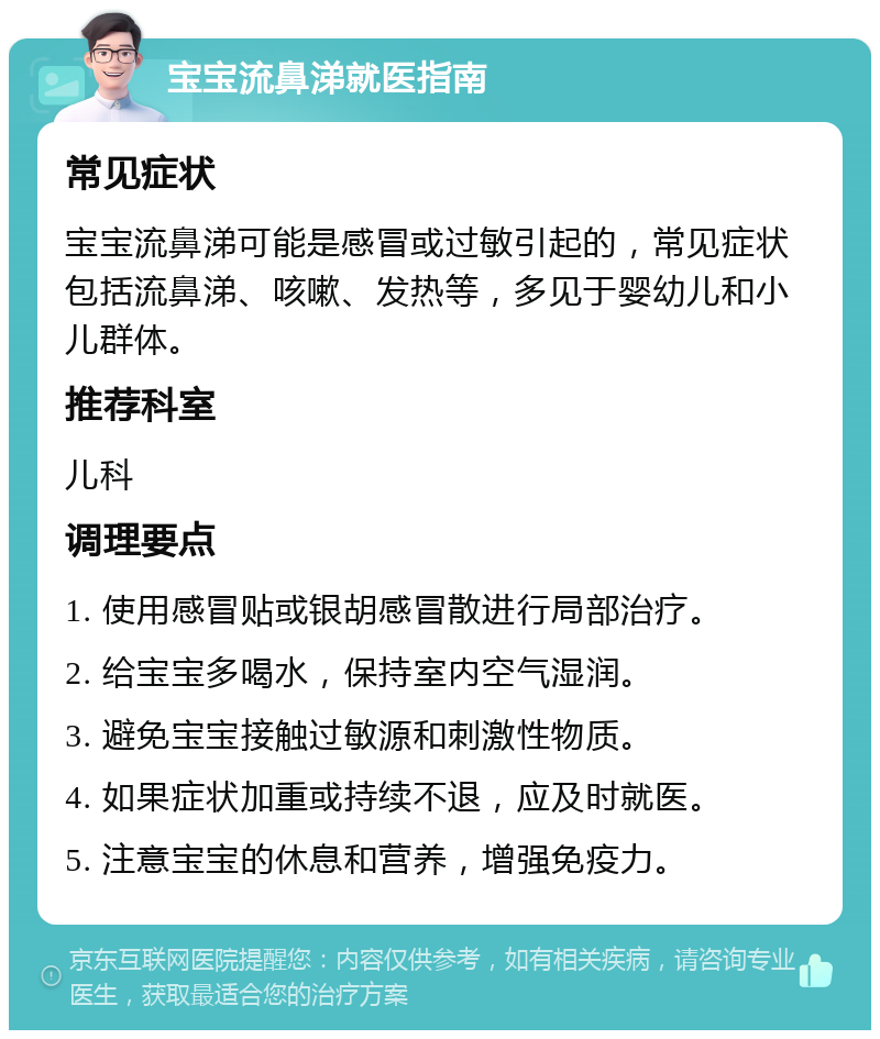 宝宝流鼻涕就医指南 常见症状 宝宝流鼻涕可能是感冒或过敏引起的，常见症状包括流鼻涕、咳嗽、发热等，多见于婴幼儿和小儿群体。 推荐科室 儿科 调理要点 1. 使用感冒贴或银胡感冒散进行局部治疗。 2. 给宝宝多喝水，保持室内空气湿润。 3. 避免宝宝接触过敏源和刺激性物质。 4. 如果症状加重或持续不退，应及时就医。 5. 注意宝宝的休息和营养，增强免疫力。