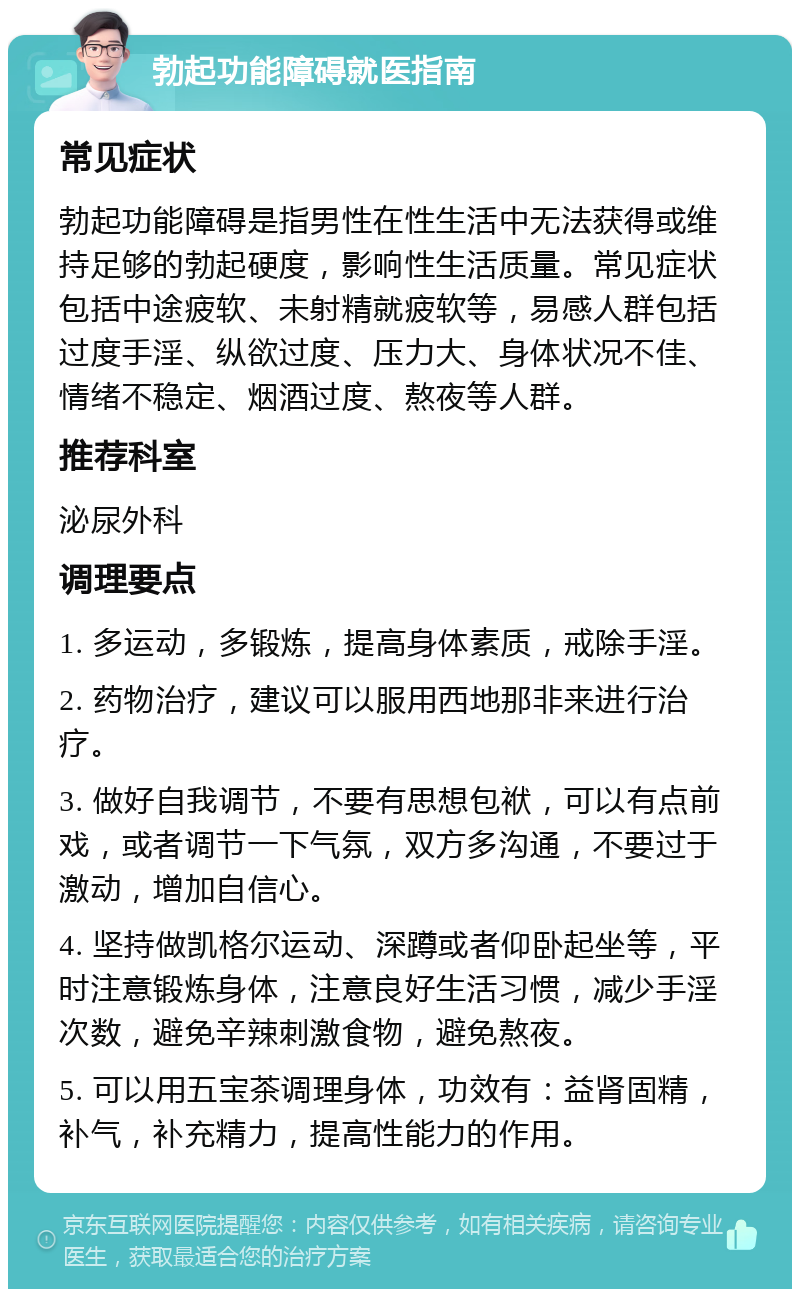 勃起功能障碍就医指南 常见症状 勃起功能障碍是指男性在性生活中无法获得或维持足够的勃起硬度，影响性生活质量。常见症状包括中途疲软、未射精就疲软等，易感人群包括过度手淫、纵欲过度、压力大、身体状况不佳、情绪不稳定、烟酒过度、熬夜等人群。 推荐科室 泌尿外科 调理要点 1. 多运动，多锻炼，提高身体素质，戒除手淫。 2. 药物治疗，建议可以服用西地那非来进行治疗。 3. 做好自我调节，不要有思想包袱，可以有点前戏，或者调节一下气氛，双方多沟通，不要过于激动，增加自信心。 4. 坚持做凯格尔运动、深蹲或者仰卧起坐等，平时注意锻炼身体，注意良好生活习惯，减少手淫次数，避免辛辣刺激食物，避免熬夜。 5. 可以用五宝茶调理身体，功效有：益肾固精，补气，补充精力，提高性能力的作用。