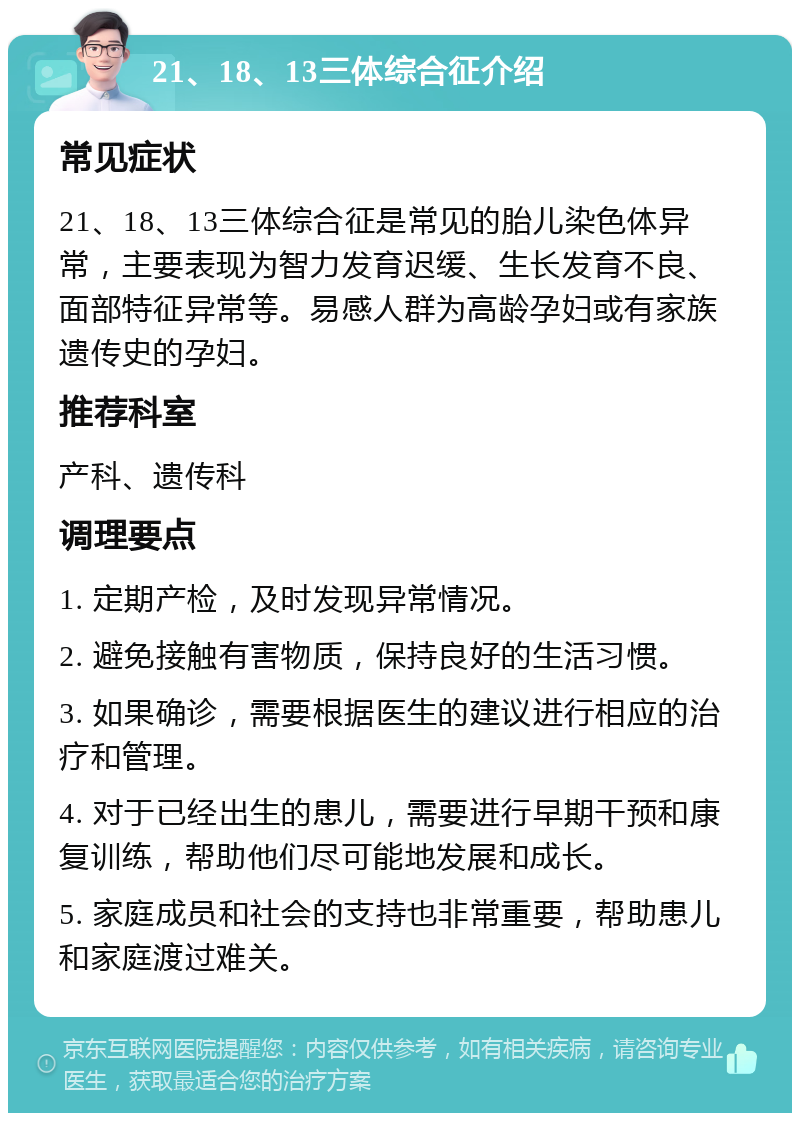 21、18、13三体综合征介绍 常见症状 21、18、13三体综合征是常见的胎儿染色体异常，主要表现为智力发育迟缓、生长发育不良、面部特征异常等。易感人群为高龄孕妇或有家族遗传史的孕妇。 推荐科室 产科、遗传科 调理要点 1. 定期产检，及时发现异常情况。 2. 避免接触有害物质，保持良好的生活习惯。 3. 如果确诊，需要根据医生的建议进行相应的治疗和管理。 4. 对于已经出生的患儿，需要进行早期干预和康复训练，帮助他们尽可能地发展和成长。 5. 家庭成员和社会的支持也非常重要，帮助患儿和家庭渡过难关。