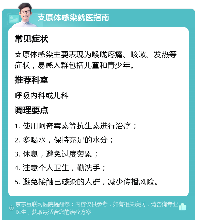 支原体感染就医指南 常见症状 支原体感染主要表现为喉咙疼痛、咳嗽、发热等症状，易感人群包括儿童和青少年。 推荐科室 呼吸内科或儿科 调理要点 1. 使用阿奇霉素等抗生素进行治疗； 2. 多喝水，保持充足的水分； 3. 休息，避免过度劳累； 4. 注意个人卫生，勤洗手； 5. 避免接触已感染的人群，减少传播风险。