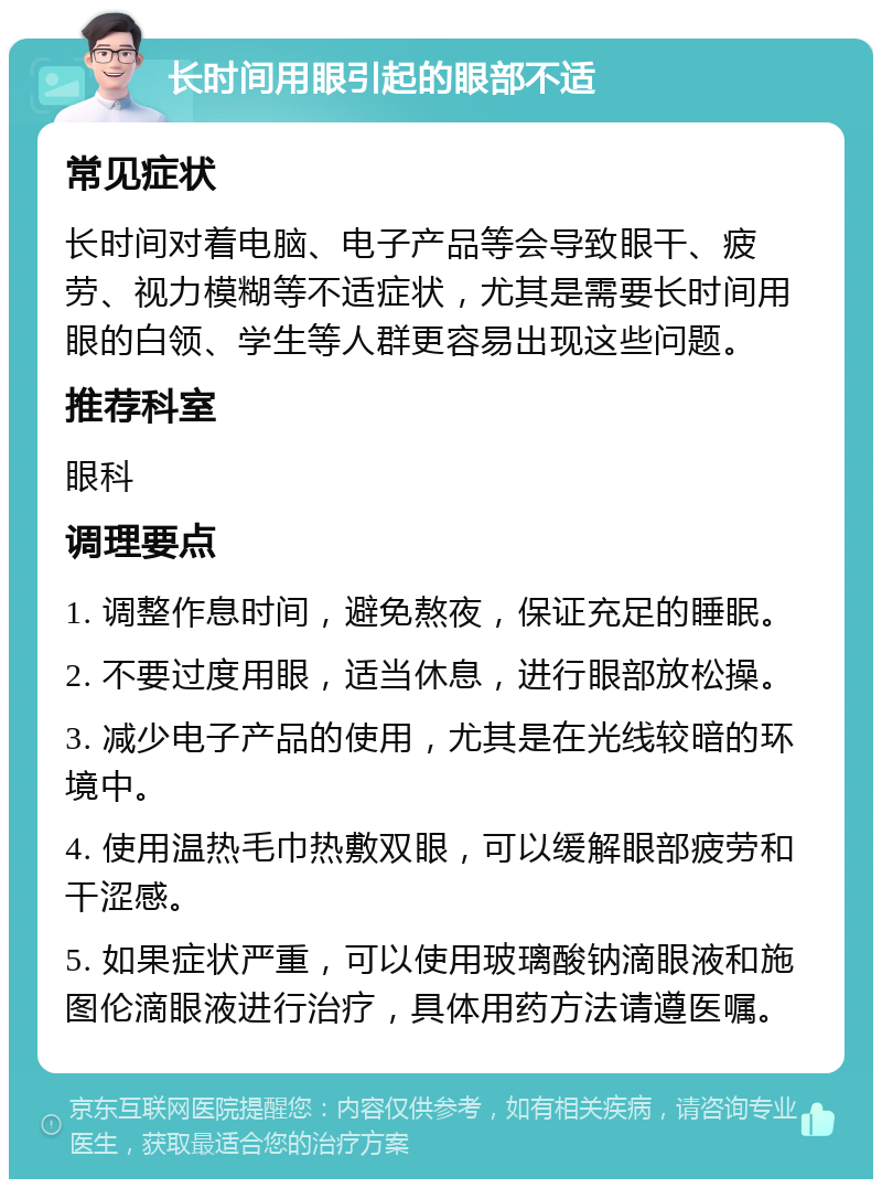 长时间用眼引起的眼部不适 常见症状 长时间对着电脑、电子产品等会导致眼干、疲劳、视力模糊等不适症状，尤其是需要长时间用眼的白领、学生等人群更容易出现这些问题。 推荐科室 眼科 调理要点 1. 调整作息时间，避免熬夜，保证充足的睡眠。 2. 不要过度用眼，适当休息，进行眼部放松操。 3. 减少电子产品的使用，尤其是在光线较暗的环境中。 4. 使用温热毛巾热敷双眼，可以缓解眼部疲劳和干涩感。 5. 如果症状严重，可以使用玻璃酸钠滴眼液和施图伦滴眼液进行治疗，具体用药方法请遵医嘱。