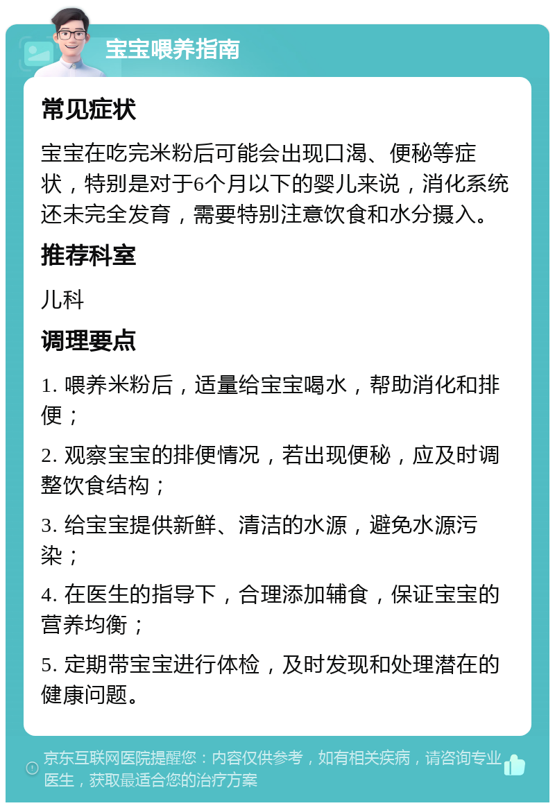 宝宝喂养指南 常见症状 宝宝在吃完米粉后可能会出现口渴、便秘等症状，特别是对于6个月以下的婴儿来说，消化系统还未完全发育，需要特别注意饮食和水分摄入。 推荐科室 儿科 调理要点 1. 喂养米粉后，适量给宝宝喝水，帮助消化和排便； 2. 观察宝宝的排便情况，若出现便秘，应及时调整饮食结构； 3. 给宝宝提供新鲜、清洁的水源，避免水源污染； 4. 在医生的指导下，合理添加辅食，保证宝宝的营养均衡； 5. 定期带宝宝进行体检，及时发现和处理潜在的健康问题。