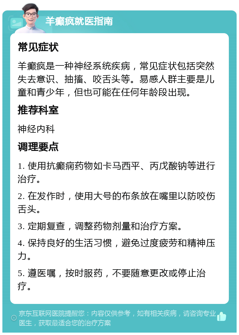 羊癫疯就医指南 常见症状 羊癫疯是一种神经系统疾病，常见症状包括突然失去意识、抽搐、咬舌头等。易感人群主要是儿童和青少年，但也可能在任何年龄段出现。 推荐科室 神经内科 调理要点 1. 使用抗癫痫药物如卡马西平、丙戊酸钠等进行治疗。 2. 在发作时，使用大号的布条放在嘴里以防咬伤舌头。 3. 定期复查，调整药物剂量和治疗方案。 4. 保持良好的生活习惯，避免过度疲劳和精神压力。 5. 遵医嘱，按时服药，不要随意更改或停止治疗。