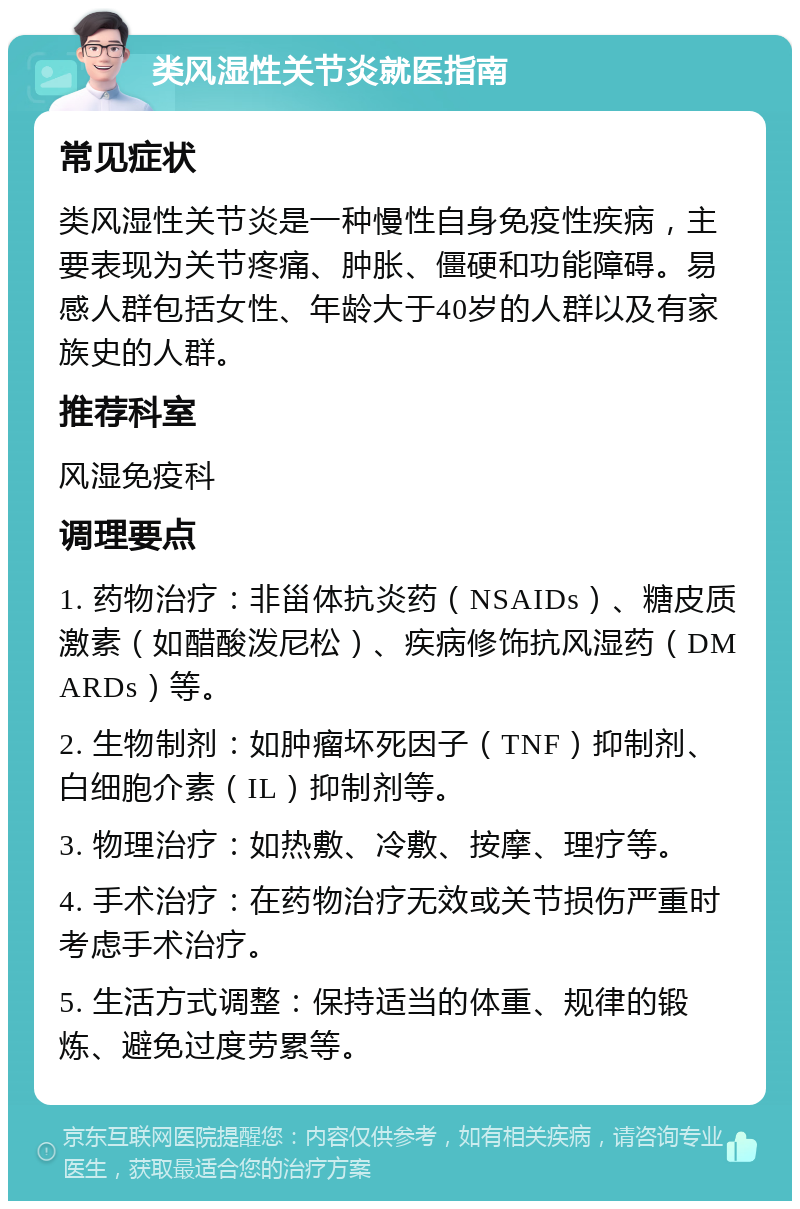 类风湿性关节炎就医指南 常见症状 类风湿性关节炎是一种慢性自身免疫性疾病，主要表现为关节疼痛、肿胀、僵硬和功能障碍。易感人群包括女性、年龄大于40岁的人群以及有家族史的人群。 推荐科室 风湿免疫科 调理要点 1. 药物治疗：非甾体抗炎药（NSAIDs）、糖皮质激素（如醋酸泼尼松）、疾病修饰抗风湿药（DMARDs）等。 2. 生物制剂：如肿瘤坏死因子（TNF）抑制剂、白细胞介素（IL）抑制剂等。 3. 物理治疗：如热敷、冷敷、按摩、理疗等。 4. 手术治疗：在药物治疗无效或关节损伤严重时考虑手术治疗。 5. 生活方式调整：保持适当的体重、规律的锻炼、避免过度劳累等。