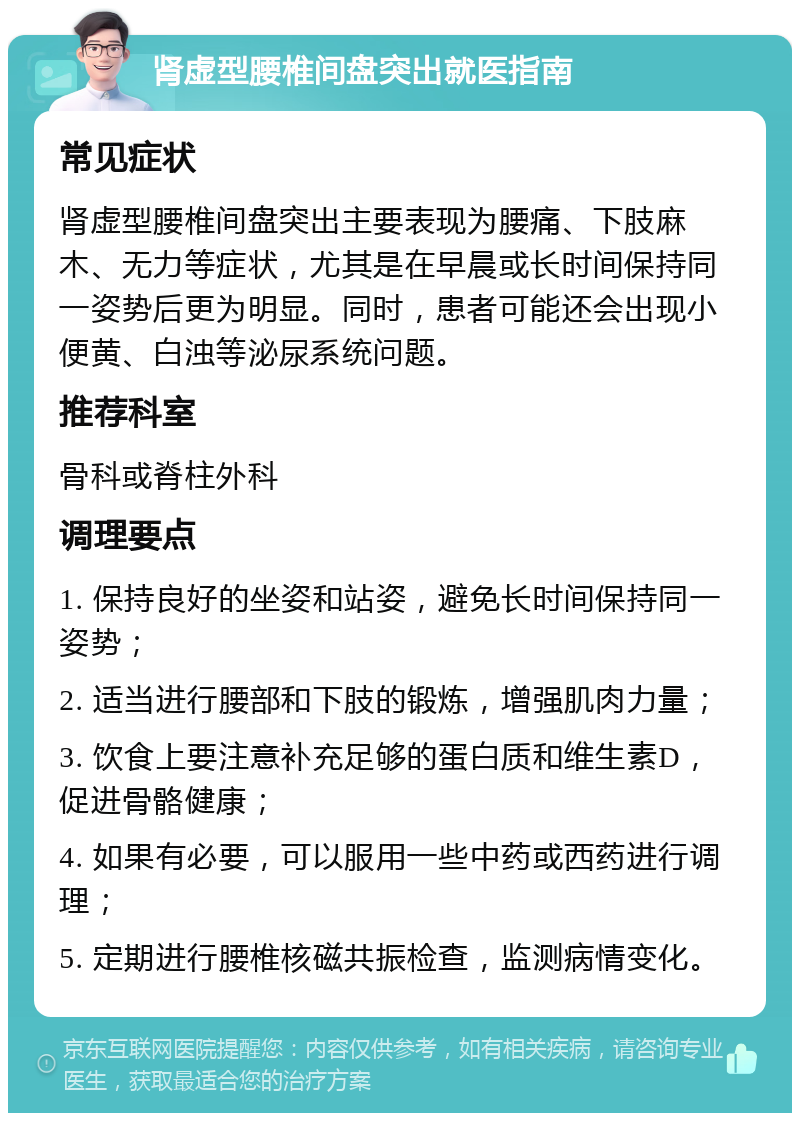 肾虚型腰椎间盘突出就医指南 常见症状 肾虚型腰椎间盘突出主要表现为腰痛、下肢麻木、无力等症状，尤其是在早晨或长时间保持同一姿势后更为明显。同时，患者可能还会出现小便黄、白浊等泌尿系统问题。 推荐科室 骨科或脊柱外科 调理要点 1. 保持良好的坐姿和站姿，避免长时间保持同一姿势； 2. 适当进行腰部和下肢的锻炼，增强肌肉力量； 3. 饮食上要注意补充足够的蛋白质和维生素D，促进骨骼健康； 4. 如果有必要，可以服用一些中药或西药进行调理； 5. 定期进行腰椎核磁共振检查，监测病情变化。