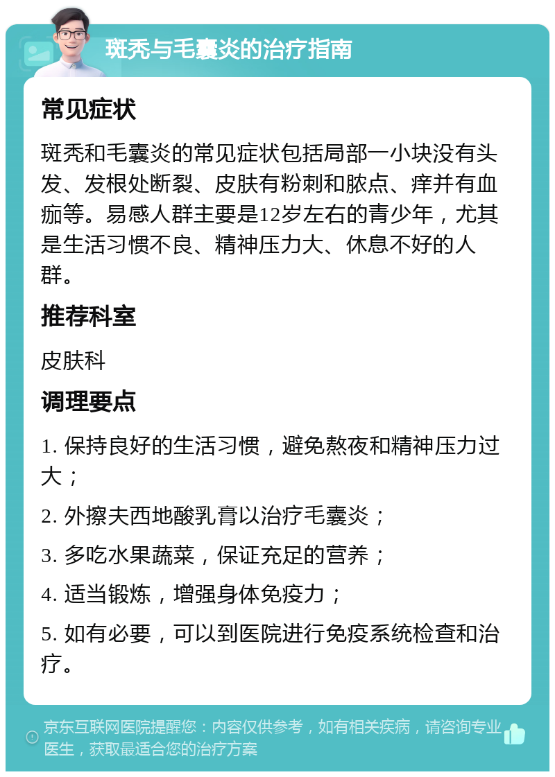 斑秃与毛囊炎的治疗指南 常见症状 斑秃和毛囊炎的常见症状包括局部一小块没有头发、发根处断裂、皮肤有粉刺和脓点、痒并有血痂等。易感人群主要是12岁左右的青少年，尤其是生活习惯不良、精神压力大、休息不好的人群。 推荐科室 皮肤科 调理要点 1. 保持良好的生活习惯，避免熬夜和精神压力过大； 2. 外擦夫西地酸乳膏以治疗毛囊炎； 3. 多吃水果蔬菜，保证充足的营养； 4. 适当锻炼，增强身体免疫力； 5. 如有必要，可以到医院进行免疫系统检查和治疗。