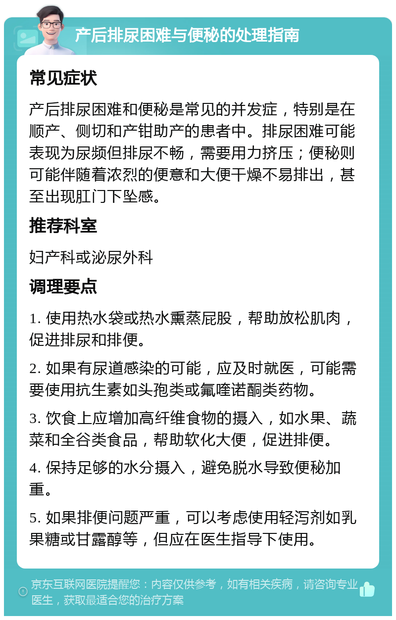 产后排尿困难与便秘的处理指南 常见症状 产后排尿困难和便秘是常见的并发症，特别是在顺产、侧切和产钳助产的患者中。排尿困难可能表现为尿频但排尿不畅，需要用力挤压；便秘则可能伴随着浓烈的便意和大便干燥不易排出，甚至出现肛门下坠感。 推荐科室 妇产科或泌尿外科 调理要点 1. 使用热水袋或热水熏蒸屁股，帮助放松肌肉，促进排尿和排便。 2. 如果有尿道感染的可能，应及时就医，可能需要使用抗生素如头孢类或氟喹诺酮类药物。 3. 饮食上应增加高纤维食物的摄入，如水果、蔬菜和全谷类食品，帮助软化大便，促进排便。 4. 保持足够的水分摄入，避免脱水导致便秘加重。 5. 如果排便问题严重，可以考虑使用轻泻剂如乳果糖或甘露醇等，但应在医生指导下使用。