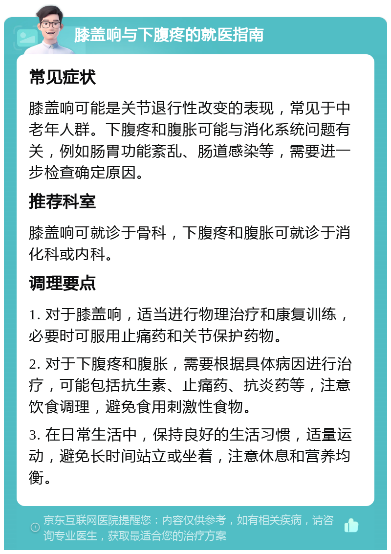 膝盖响与下腹疼的就医指南 常见症状 膝盖响可能是关节退行性改变的表现，常见于中老年人群。下腹疼和腹胀可能与消化系统问题有关，例如肠胃功能紊乱、肠道感染等，需要进一步检查确定原因。 推荐科室 膝盖响可就诊于骨科，下腹疼和腹胀可就诊于消化科或内科。 调理要点 1. 对于膝盖响，适当进行物理治疗和康复训练，必要时可服用止痛药和关节保护药物。 2. 对于下腹疼和腹胀，需要根据具体病因进行治疗，可能包括抗生素、止痛药、抗炎药等，注意饮食调理，避免食用刺激性食物。 3. 在日常生活中，保持良好的生活习惯，适量运动，避免长时间站立或坐着，注意休息和营养均衡。