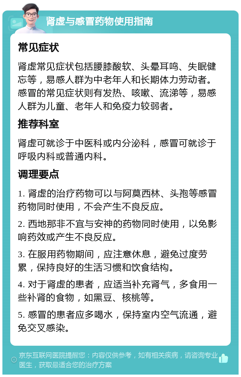 肾虚与感冒药物使用指南 常见症状 肾虚常见症状包括腰膝酸软、头晕耳鸣、失眠健忘等，易感人群为中老年人和长期体力劳动者。感冒的常见症状则有发热、咳嗽、流涕等，易感人群为儿童、老年人和免疫力较弱者。 推荐科室 肾虚可就诊于中医科或内分泌科，感冒可就诊于呼吸内科或普通内科。 调理要点 1. 肾虚的治疗药物可以与阿莫西林、头孢等感冒药物同时使用，不会产生不良反应。 2. 西地那非不宜与安神的药物同时使用，以免影响药效或产生不良反应。 3. 在服用药物期间，应注意休息，避免过度劳累，保持良好的生活习惯和饮食结构。 4. 对于肾虚的患者，应适当补充肾气，多食用一些补肾的食物，如黑豆、核桃等。 5. 感冒的患者应多喝水，保持室内空气流通，避免交叉感染。