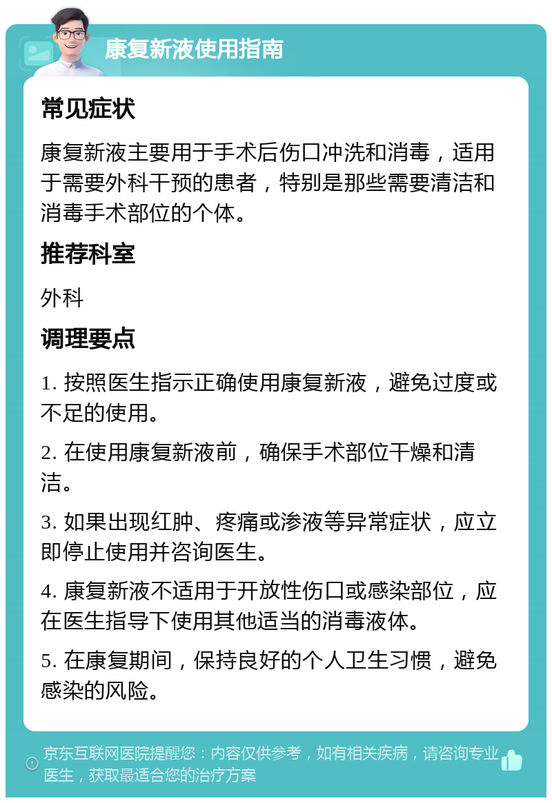 康复新液使用指南 常见症状 康复新液主要用于手术后伤口冲洗和消毒，适用于需要外科干预的患者，特别是那些需要清洁和消毒手术部位的个体。 推荐科室 外科 调理要点 1. 按照医生指示正确使用康复新液，避免过度或不足的使用。 2. 在使用康复新液前，确保手术部位干燥和清洁。 3. 如果出现红肿、疼痛或渗液等异常症状，应立即停止使用并咨询医生。 4. 康复新液不适用于开放性伤口或感染部位，应在医生指导下使用其他适当的消毒液体。 5. 在康复期间，保持良好的个人卫生习惯，避免感染的风险。