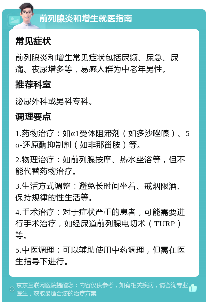 前列腺炎和增生就医指南 常见症状 前列腺炎和增生常见症状包括尿频、尿急、尿痛、夜尿增多等，易感人群为中老年男性。 推荐科室 泌尿外科或男科专科。 调理要点 1.药物治疗：如α1受体阻滞剂（如多沙唑嗪）、5α-还原酶抑制剂（如非那甾胺）等。 2.物理治疗：如前列腺按摩、热水坐浴等，但不能代替药物治疗。 3.生活方式调整：避免长时间坐着、戒烟限酒、保持规律的性生活等。 4.手术治疗：对于症状严重的患者，可能需要进行手术治疗，如经尿道前列腺电切术（TURP）等。 5.中医调理：可以辅助使用中药调理，但需在医生指导下进行。