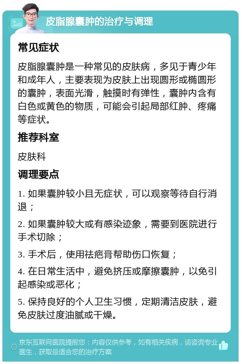 皮脂腺囊肿的治疗与调理 常见症状 皮脂腺囊肿是一种常见的皮肤病，多见于青少年和成年人，主要表现为皮肤上出现圆形或椭圆形的囊肿，表面光滑，触摸时有弹性，囊肿内含有白色或黄色的物质，可能会引起局部红肿、疼痛等症状。 推荐科室 皮肤科 调理要点 1. 如果囊肿较小且无症状，可以观察等待自行消退； 2. 如果囊肿较大或有感染迹象，需要到医院进行手术切除； 3. 手术后，使用祛疤膏帮助伤口恢复； 4. 在日常生活中，避免挤压或摩擦囊肿，以免引起感染或恶化； 5. 保持良好的个人卫生习惯，定期清洁皮肤，避免皮肤过度油腻或干燥。