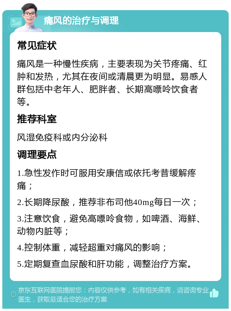 痛风的治疗与调理 常见症状 痛风是一种慢性疾病，主要表现为关节疼痛、红肿和发热，尤其在夜间或清晨更为明显。易感人群包括中老年人、肥胖者、长期高嘌呤饮食者等。 推荐科室 风湿免疫科或内分泌科 调理要点 1.急性发作时可服用安康信或依托考昔缓解疼痛； 2.长期降尿酸，推荐非布司他40mg每日一次； 3.注意饮食，避免高嘌呤食物，如啤酒、海鲜、动物内脏等； 4.控制体重，减轻超重对痛风的影响； 5.定期复查血尿酸和肝功能，调整治疗方案。