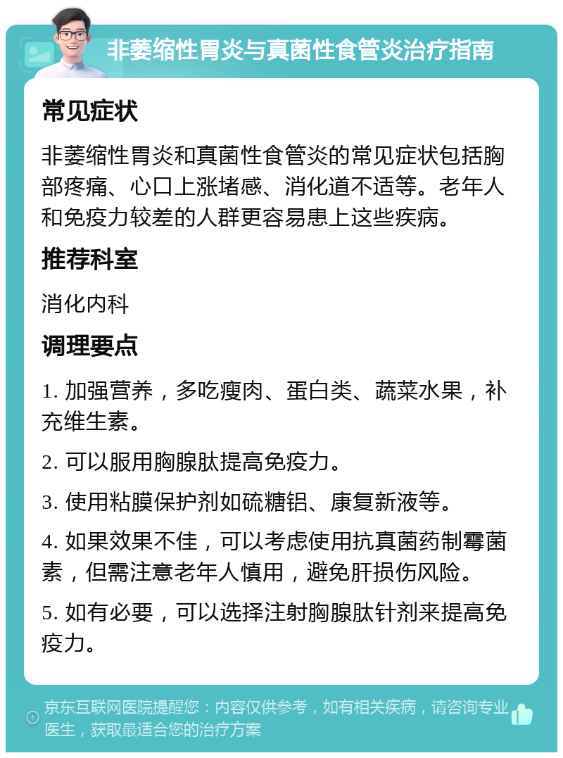 非萎缩性胃炎与真菌性食管炎治疗指南 常见症状 非萎缩性胃炎和真菌性食管炎的常见症状包括胸部疼痛、心口上涨堵感、消化道不适等。老年人和免疫力较差的人群更容易患上这些疾病。 推荐科室 消化内科 调理要点 1. 加强营养，多吃瘦肉、蛋白类、蔬菜水果，补充维生素。 2. 可以服用胸腺肽提高免疫力。 3. 使用粘膜保护剂如硫糖铝、康复新液等。 4. 如果效果不佳，可以考虑使用抗真菌药制霉菌素，但需注意老年人慎用，避免肝损伤风险。 5. 如有必要，可以选择注射胸腺肽针剂来提高免疫力。