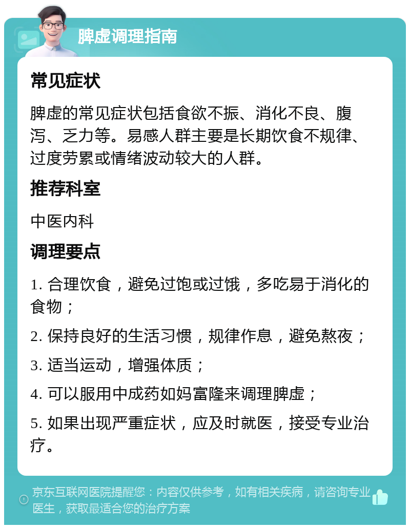 脾虚调理指南 常见症状 脾虚的常见症状包括食欲不振、消化不良、腹泻、乏力等。易感人群主要是长期饮食不规律、过度劳累或情绪波动较大的人群。 推荐科室 中医内科 调理要点 1. 合理饮食，避免过饱或过饿，多吃易于消化的食物； 2. 保持良好的生活习惯，规律作息，避免熬夜； 3. 适当运动，增强体质； 4. 可以服用中成药如妈富隆来调理脾虚； 5. 如果出现严重症状，应及时就医，接受专业治疗。