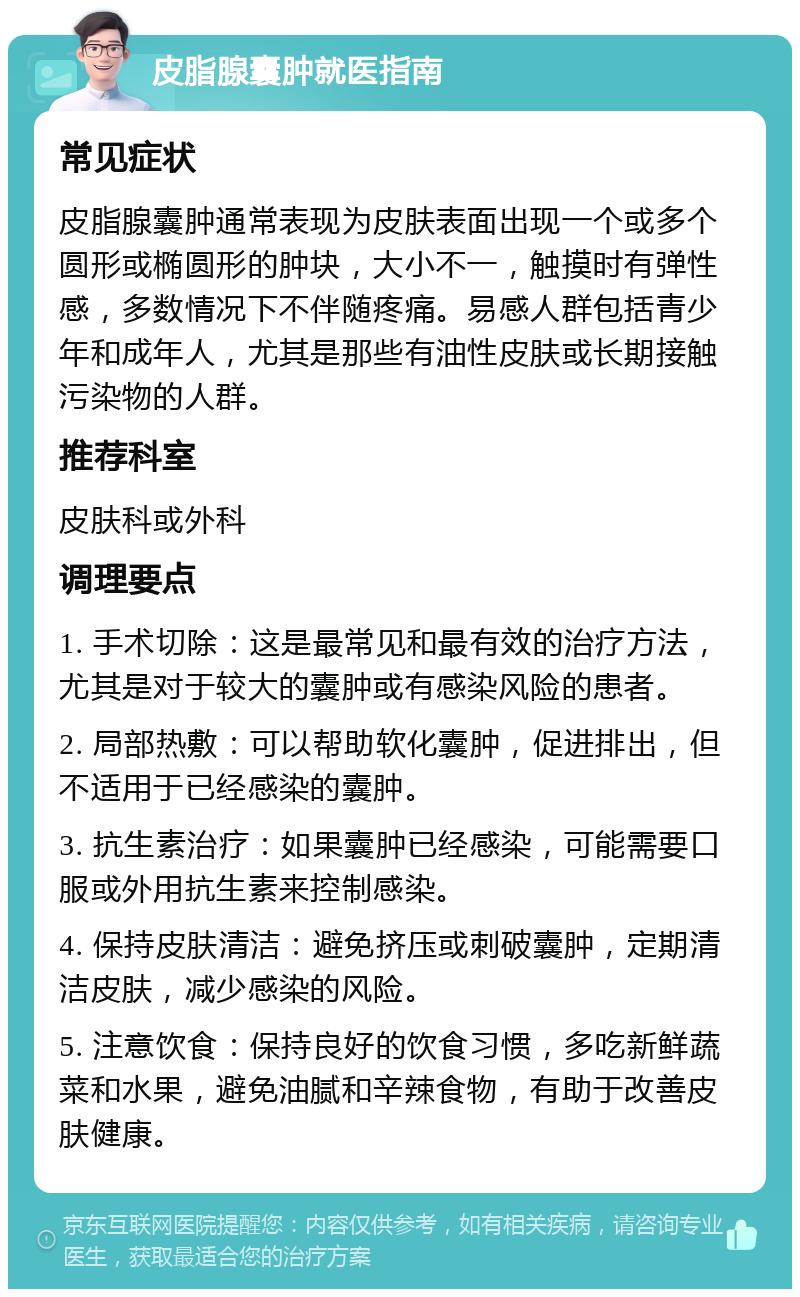 皮脂腺囊肿就医指南 常见症状 皮脂腺囊肿通常表现为皮肤表面出现一个或多个圆形或椭圆形的肿块，大小不一，触摸时有弹性感，多数情况下不伴随疼痛。易感人群包括青少年和成年人，尤其是那些有油性皮肤或长期接触污染物的人群。 推荐科室 皮肤科或外科 调理要点 1. 手术切除：这是最常见和最有效的治疗方法，尤其是对于较大的囊肿或有感染风险的患者。 2. 局部热敷：可以帮助软化囊肿，促进排出，但不适用于已经感染的囊肿。 3. 抗生素治疗：如果囊肿已经感染，可能需要口服或外用抗生素来控制感染。 4. 保持皮肤清洁：避免挤压或刺破囊肿，定期清洁皮肤，减少感染的风险。 5. 注意饮食：保持良好的饮食习惯，多吃新鲜蔬菜和水果，避免油腻和辛辣食物，有助于改善皮肤健康。