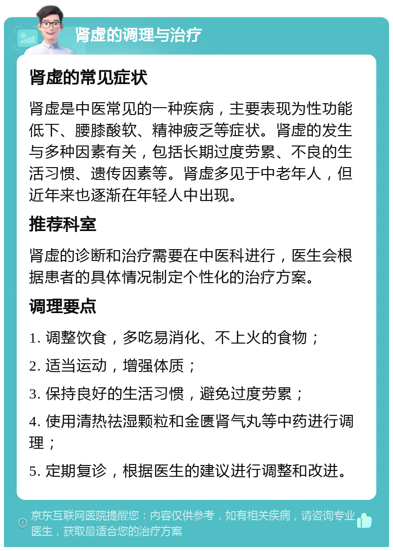 肾虚的调理与治疗 肾虚的常见症状 肾虚是中医常见的一种疾病，主要表现为性功能低下、腰膝酸软、精神疲乏等症状。肾虚的发生与多种因素有关，包括长期过度劳累、不良的生活习惯、遗传因素等。肾虚多见于中老年人，但近年来也逐渐在年轻人中出现。 推荐科室 肾虚的诊断和治疗需要在中医科进行，医生会根据患者的具体情况制定个性化的治疗方案。 调理要点 1. 调整饮食，多吃易消化、不上火的食物； 2. 适当运动，增强体质； 3. 保持良好的生活习惯，避免过度劳累； 4. 使用清热祛湿颗粒和金匮肾气丸等中药进行调理； 5. 定期复诊，根据医生的建议进行调整和改进。