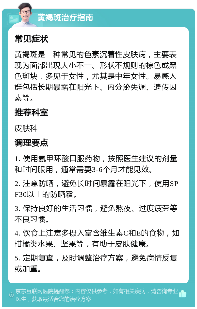 黄褐斑治疗指南 常见症状 黄褐斑是一种常见的色素沉着性皮肤病，主要表现为面部出现大小不一、形状不规则的棕色或黑色斑块，多见于女性，尤其是中年女性。易感人群包括长期暴露在阳光下、内分泌失调、遗传因素等。 推荐科室 皮肤科 调理要点 1. 使用氨甲环酸口服药物，按照医生建议的剂量和时间服用，通常需要3-6个月才能见效。 2. 注意防晒，避免长时间暴露在阳光下，使用SPF30以上的防晒霜。 3. 保持良好的生活习惯，避免熬夜、过度疲劳等不良习惯。 4. 饮食上注意多摄入富含维生素C和E的食物，如柑橘类水果、坚果等，有助于皮肤健康。 5. 定期复查，及时调整治疗方案，避免病情反复或加重。