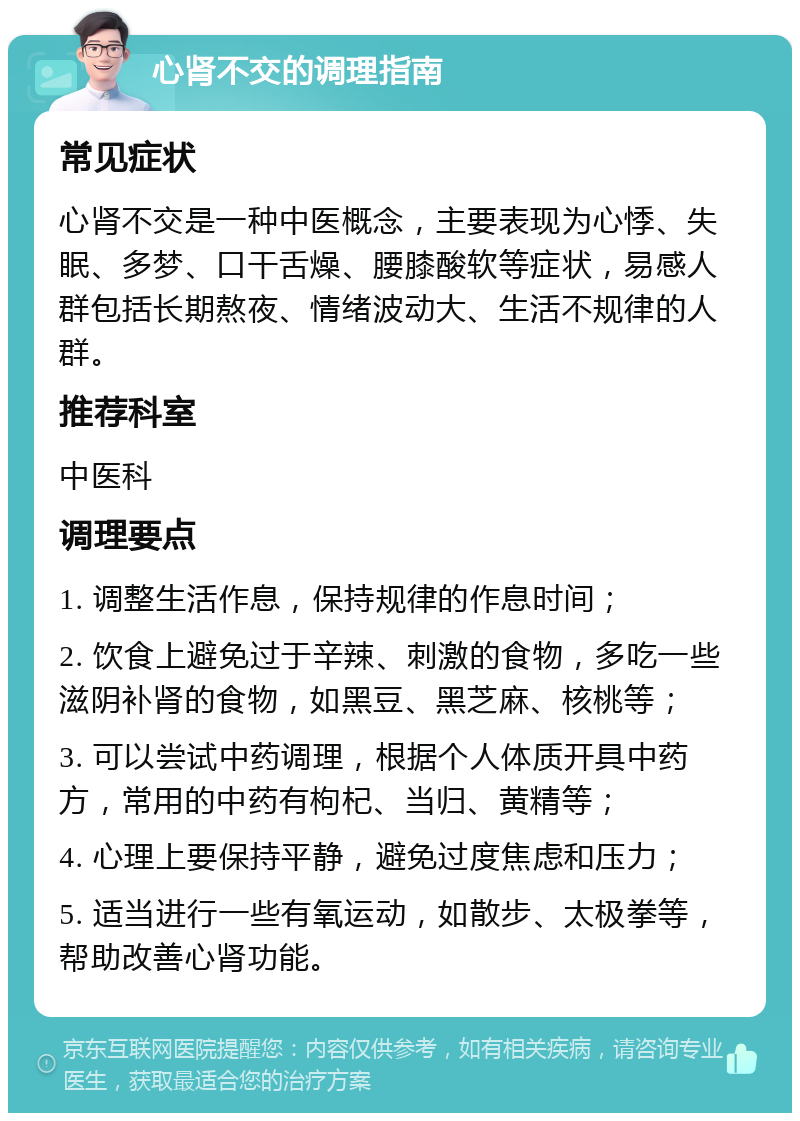 心肾不交的调理指南 常见症状 心肾不交是一种中医概念，主要表现为心悸、失眠、多梦、口干舌燥、腰膝酸软等症状，易感人群包括长期熬夜、情绪波动大、生活不规律的人群。 推荐科室 中医科 调理要点 1. 调整生活作息，保持规律的作息时间； 2. 饮食上避免过于辛辣、刺激的食物，多吃一些滋阴补肾的食物，如黑豆、黑芝麻、核桃等； 3. 可以尝试中药调理，根据个人体质开具中药方，常用的中药有枸杞、当归、黄精等； 4. 心理上要保持平静，避免过度焦虑和压力； 5. 适当进行一些有氧运动，如散步、太极拳等，帮助改善心肾功能。