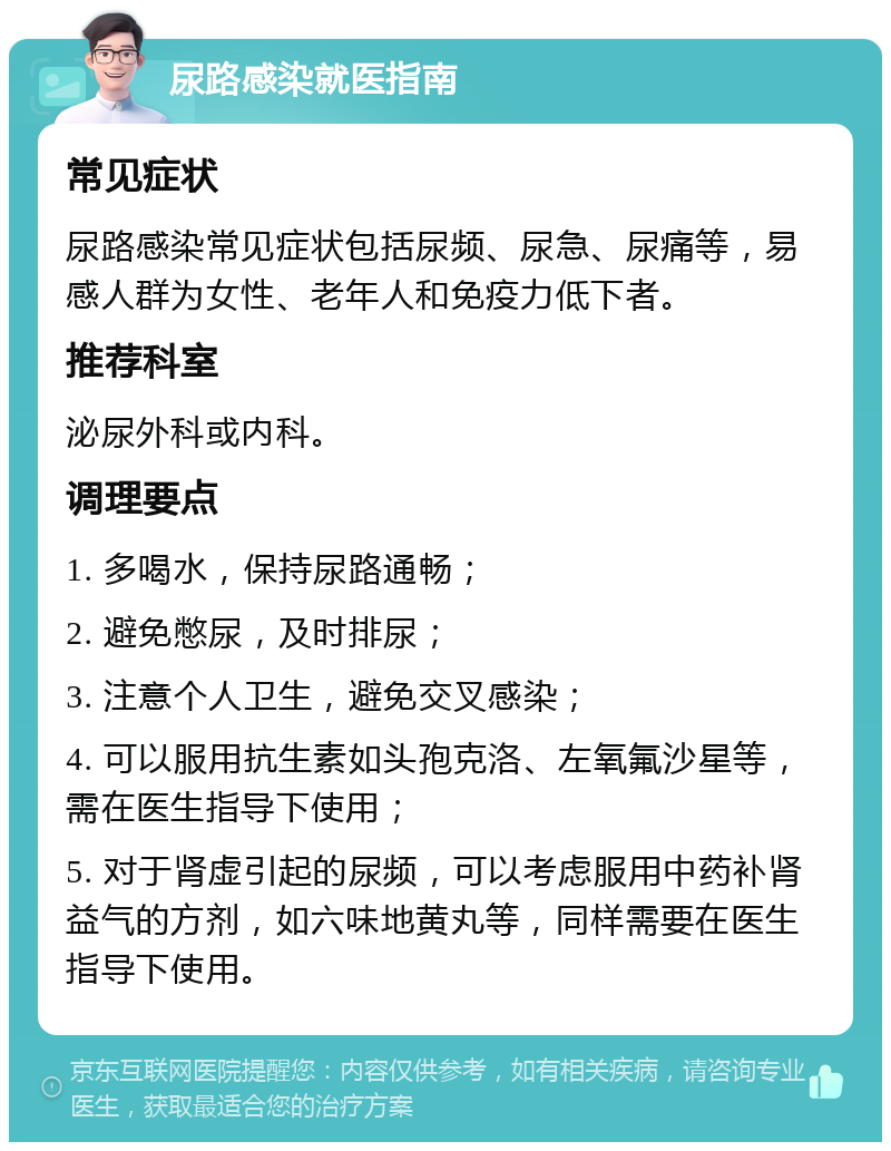 尿路感染就医指南 常见症状 尿路感染常见症状包括尿频、尿急、尿痛等，易感人群为女性、老年人和免疫力低下者。 推荐科室 泌尿外科或内科。 调理要点 1. 多喝水，保持尿路通畅； 2. 避免憋尿，及时排尿； 3. 注意个人卫生，避免交叉感染； 4. 可以服用抗生素如头孢克洛、左氧氟沙星等，需在医生指导下使用； 5. 对于肾虚引起的尿频，可以考虑服用中药补肾益气的方剂，如六味地黄丸等，同样需要在医生指导下使用。