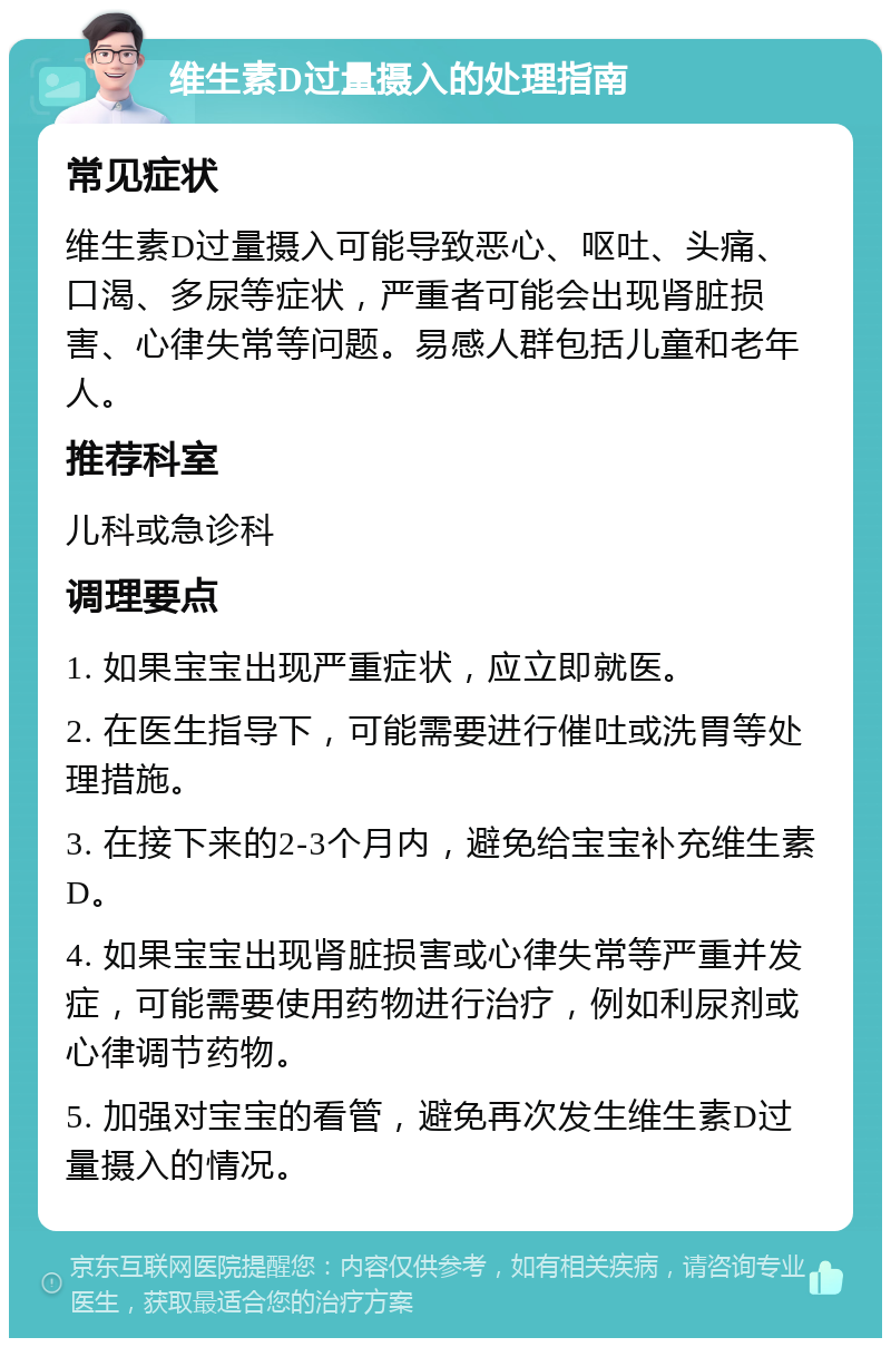 维生素D过量摄入的处理指南 常见症状 维生素D过量摄入可能导致恶心、呕吐、头痛、口渴、多尿等症状，严重者可能会出现肾脏损害、心律失常等问题。易感人群包括儿童和老年人。 推荐科室 儿科或急诊科 调理要点 1. 如果宝宝出现严重症状，应立即就医。 2. 在医生指导下，可能需要进行催吐或洗胃等处理措施。 3. 在接下来的2-3个月内，避免给宝宝补充维生素D。 4. 如果宝宝出现肾脏损害或心律失常等严重并发症，可能需要使用药物进行治疗，例如利尿剂或心律调节药物。 5. 加强对宝宝的看管，避免再次发生维生素D过量摄入的情况。