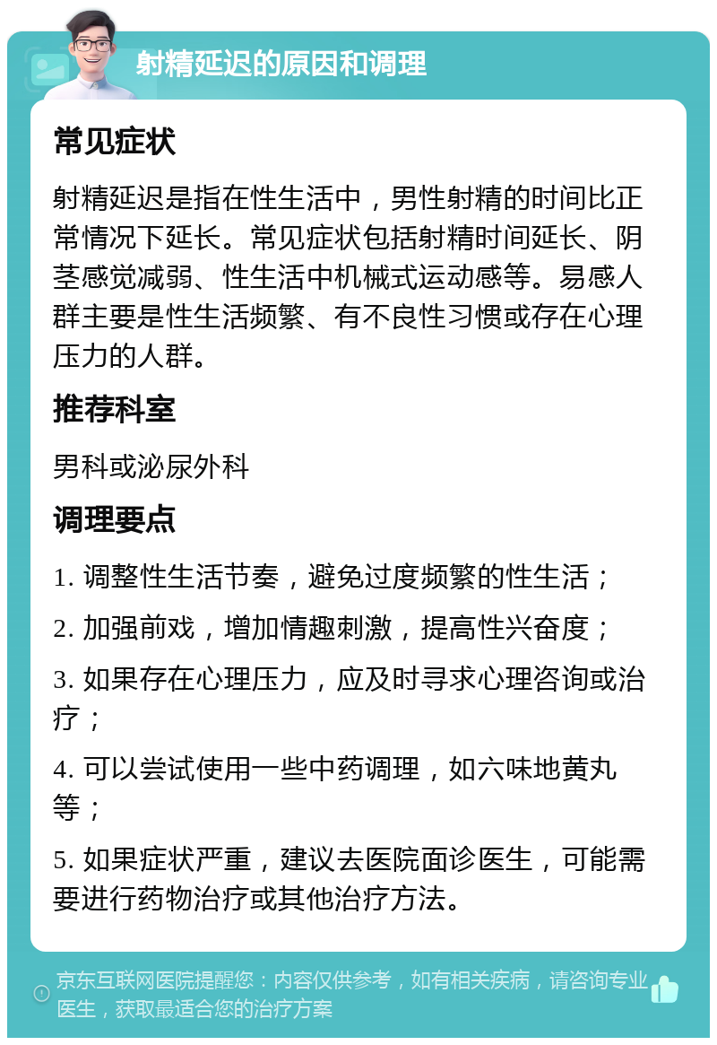 射精延迟的原因和调理 常见症状 射精延迟是指在性生活中，男性射精的时间比正常情况下延长。常见症状包括射精时间延长、阴茎感觉减弱、性生活中机械式运动感等。易感人群主要是性生活频繁、有不良性习惯或存在心理压力的人群。 推荐科室 男科或泌尿外科 调理要点 1. 调整性生活节奏，避免过度频繁的性生活； 2. 加强前戏，增加情趣刺激，提高性兴奋度； 3. 如果存在心理压力，应及时寻求心理咨询或治疗； 4. 可以尝试使用一些中药调理，如六味地黄丸等； 5. 如果症状严重，建议去医院面诊医生，可能需要进行药物治疗或其他治疗方法。