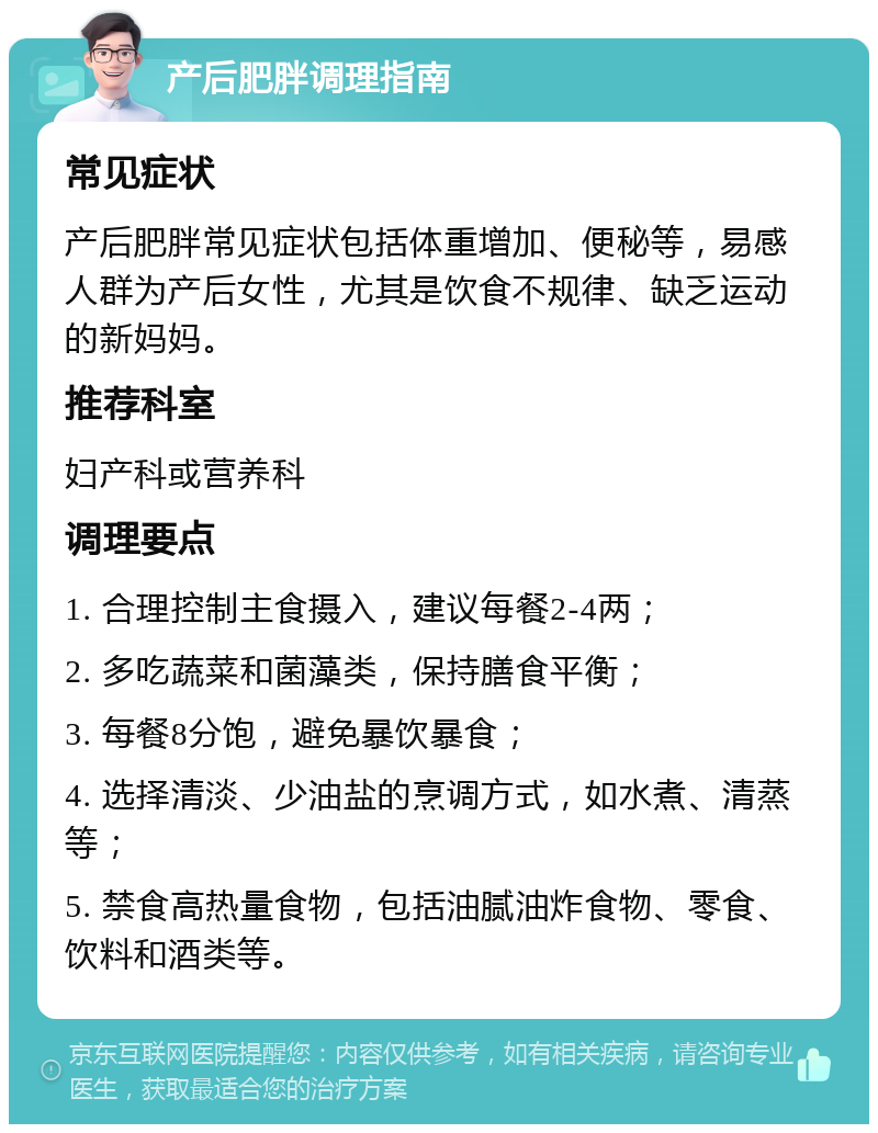 产后肥胖调理指南 常见症状 产后肥胖常见症状包括体重增加、便秘等，易感人群为产后女性，尤其是饮食不规律、缺乏运动的新妈妈。 推荐科室 妇产科或营养科 调理要点 1. 合理控制主食摄入，建议每餐2-4两； 2. 多吃蔬菜和菌藻类，保持膳食平衡； 3. 每餐8分饱，避免暴饮暴食； 4. 选择清淡、少油盐的烹调方式，如水煮、清蒸等； 5. 禁食高热量食物，包括油腻油炸食物、零食、饮料和酒类等。