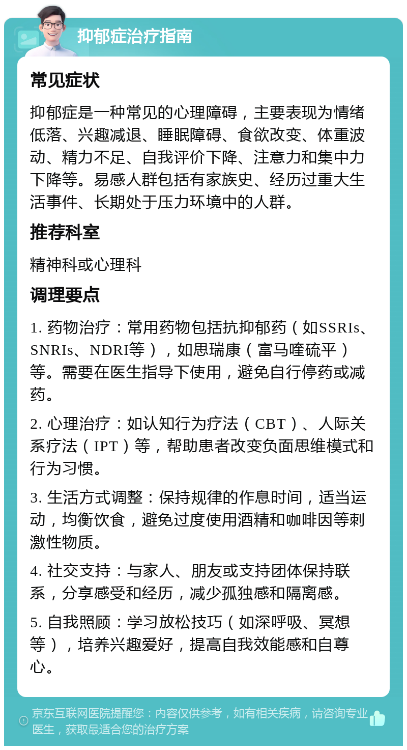 抑郁症治疗指南 常见症状 抑郁症是一种常见的心理障碍，主要表现为情绪低落、兴趣减退、睡眠障碍、食欲改变、体重波动、精力不足、自我评价下降、注意力和集中力下降等。易感人群包括有家族史、经历过重大生活事件、长期处于压力环境中的人群。 推荐科室 精神科或心理科 调理要点 1. 药物治疗：常用药物包括抗抑郁药（如SSRIs、SNRIs、NDRI等），如思瑞康（富马喹硫平）等。需要在医生指导下使用，避免自行停药或减药。 2. 心理治疗：如认知行为疗法（CBT）、人际关系疗法（IPT）等，帮助患者改变负面思维模式和行为习惯。 3. 生活方式调整：保持规律的作息时间，适当运动，均衡饮食，避免过度使用酒精和咖啡因等刺激性物质。 4. 社交支持：与家人、朋友或支持团体保持联系，分享感受和经历，减少孤独感和隔离感。 5. 自我照顾：学习放松技巧（如深呼吸、冥想等），培养兴趣爱好，提高自我效能感和自尊心。