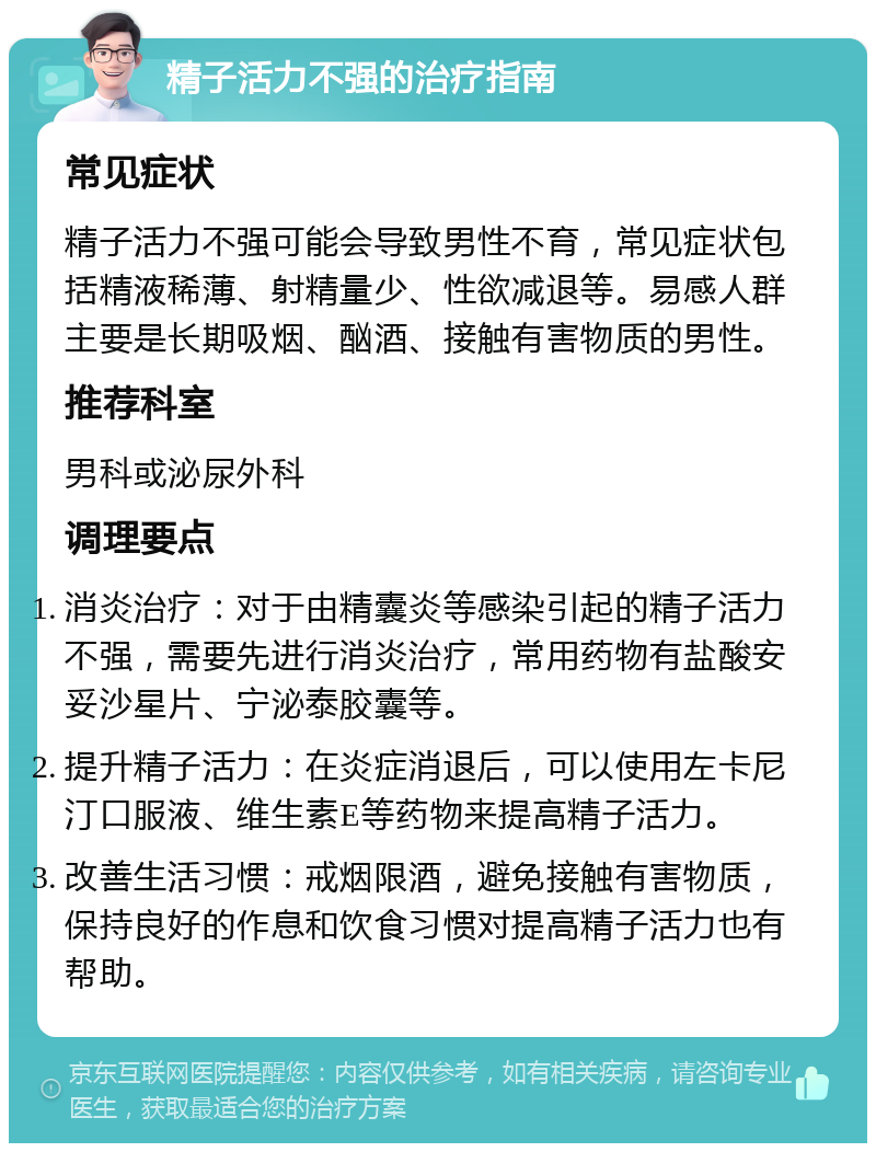 精子活力不强的治疗指南 常见症状 精子活力不强可能会导致男性不育，常见症状包括精液稀薄、射精量少、性欲减退等。易感人群主要是长期吸烟、酗酒、接触有害物质的男性。 推荐科室 男科或泌尿外科 调理要点 消炎治疗：对于由精囊炎等感染引起的精子活力不强，需要先进行消炎治疗，常用药物有盐酸安妥沙星片、宁泌泰胶囊等。 提升精子活力：在炎症消退后，可以使用左卡尼汀口服液、维生素E等药物来提高精子活力。 改善生活习惯：戒烟限酒，避免接触有害物质，保持良好的作息和饮食习惯对提高精子活力也有帮助。