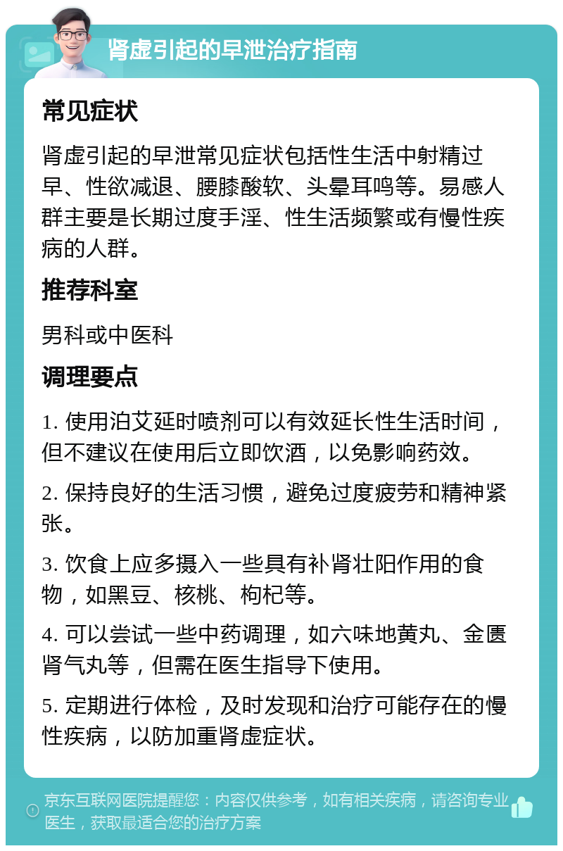 肾虚引起的早泄治疗指南 常见症状 肾虚引起的早泄常见症状包括性生活中射精过早、性欲减退、腰膝酸软、头晕耳鸣等。易感人群主要是长期过度手淫、性生活频繁或有慢性疾病的人群。 推荐科室 男科或中医科 调理要点 1. 使用泊艾延时喷剂可以有效延长性生活时间，但不建议在使用后立即饮酒，以免影响药效。 2. 保持良好的生活习惯，避免过度疲劳和精神紧张。 3. 饮食上应多摄入一些具有补肾壮阳作用的食物，如黑豆、核桃、枸杞等。 4. 可以尝试一些中药调理，如六味地黄丸、金匮肾气丸等，但需在医生指导下使用。 5. 定期进行体检，及时发现和治疗可能存在的慢性疾病，以防加重肾虚症状。