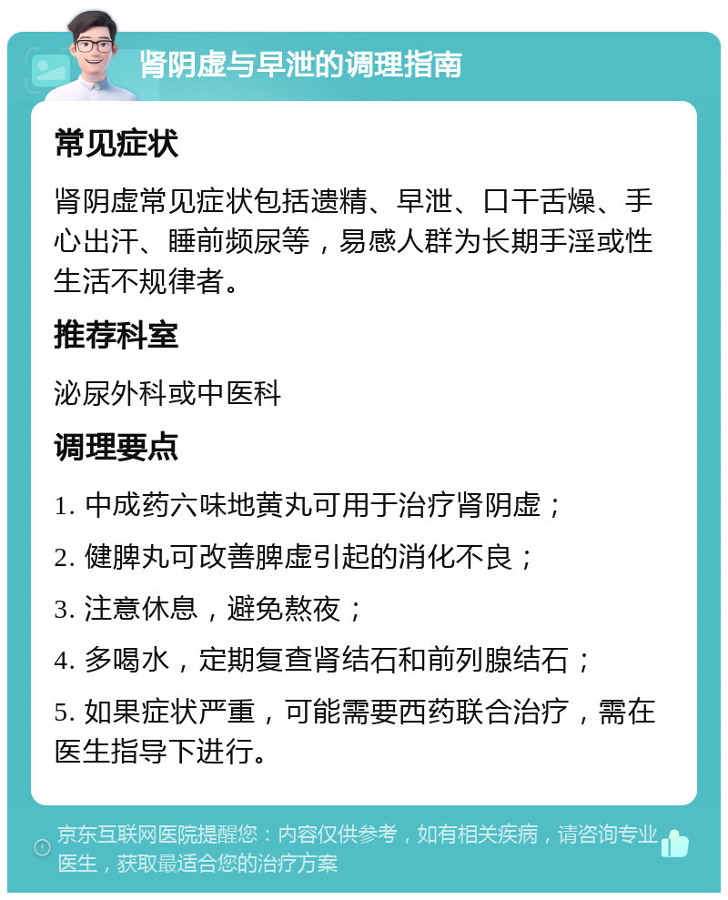 肾阴虚与早泄的调理指南 常见症状 肾阴虚常见症状包括遗精、早泄、口干舌燥、手心出汗、睡前频尿等，易感人群为长期手淫或性生活不规律者。 推荐科室 泌尿外科或中医科 调理要点 1. 中成药六味地黄丸可用于治疗肾阴虚； 2. 健脾丸可改善脾虚引起的消化不良； 3. 注意休息，避免熬夜； 4. 多喝水，定期复查肾结石和前列腺结石； 5. 如果症状严重，可能需要西药联合治疗，需在医生指导下进行。