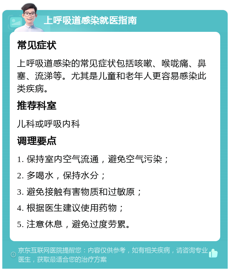 上呼吸道感染就医指南 常见症状 上呼吸道感染的常见症状包括咳嗽、喉咙痛、鼻塞、流涕等。尤其是儿童和老年人更容易感染此类疾病。 推荐科室 儿科或呼吸内科 调理要点 1. 保持室内空气流通，避免空气污染； 2. 多喝水，保持水分； 3. 避免接触有害物质和过敏原； 4. 根据医生建议使用药物； 5. 注意休息，避免过度劳累。