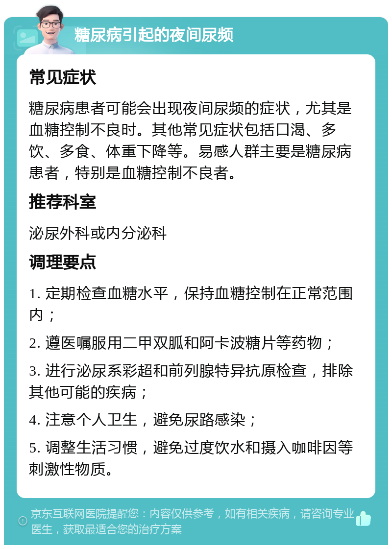 糖尿病引起的夜间尿频 常见症状 糖尿病患者可能会出现夜间尿频的症状，尤其是血糖控制不良时。其他常见症状包括口渴、多饮、多食、体重下降等。易感人群主要是糖尿病患者，特别是血糖控制不良者。 推荐科室 泌尿外科或内分泌科 调理要点 1. 定期检查血糖水平，保持血糖控制在正常范围内； 2. 遵医嘱服用二甲双胍和阿卡波糖片等药物； 3. 进行泌尿系彩超和前列腺特异抗原检查，排除其他可能的疾病； 4. 注意个人卫生，避免尿路感染； 5. 调整生活习惯，避免过度饮水和摄入咖啡因等刺激性物质。