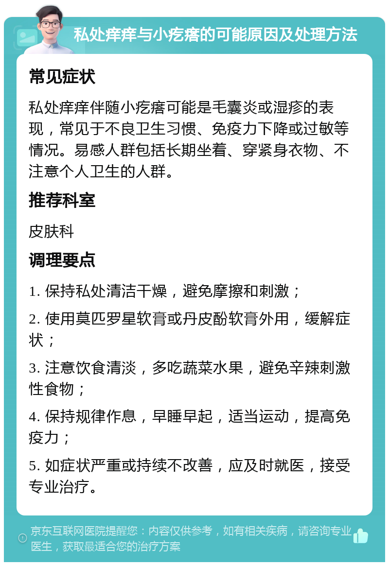 私处痒痒与小疙瘩的可能原因及处理方法 常见症状 私处痒痒伴随小疙瘩可能是毛囊炎或湿疹的表现，常见于不良卫生习惯、免疫力下降或过敏等情况。易感人群包括长期坐着、穿紧身衣物、不注意个人卫生的人群。 推荐科室 皮肤科 调理要点 1. 保持私处清洁干燥，避免摩擦和刺激； 2. 使用莫匹罗星软膏或丹皮酚软膏外用，缓解症状； 3. 注意饮食清淡，多吃蔬菜水果，避免辛辣刺激性食物； 4. 保持规律作息，早睡早起，适当运动，提高免疫力； 5. 如症状严重或持续不改善，应及时就医，接受专业治疗。