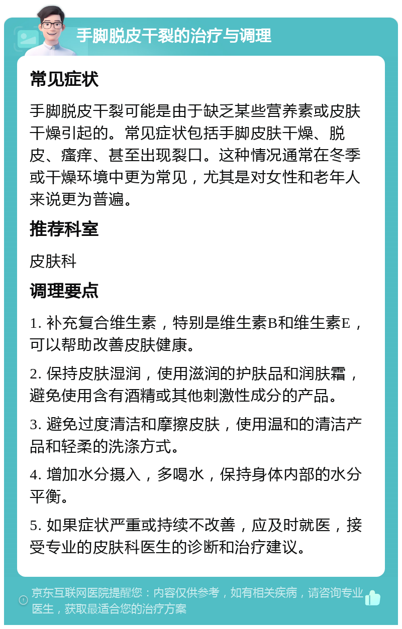 手脚脱皮干裂的治疗与调理 常见症状 手脚脱皮干裂可能是由于缺乏某些营养素或皮肤干燥引起的。常见症状包括手脚皮肤干燥、脱皮、瘙痒、甚至出现裂口。这种情况通常在冬季或干燥环境中更为常见，尤其是对女性和老年人来说更为普遍。 推荐科室 皮肤科 调理要点 1. 补充复合维生素，特别是维生素B和维生素E，可以帮助改善皮肤健康。 2. 保持皮肤湿润，使用滋润的护肤品和润肤霜，避免使用含有酒精或其他刺激性成分的产品。 3. 避免过度清洁和摩擦皮肤，使用温和的清洁产品和轻柔的洗涤方式。 4. 增加水分摄入，多喝水，保持身体内部的水分平衡。 5. 如果症状严重或持续不改善，应及时就医，接受专业的皮肤科医生的诊断和治疗建议。