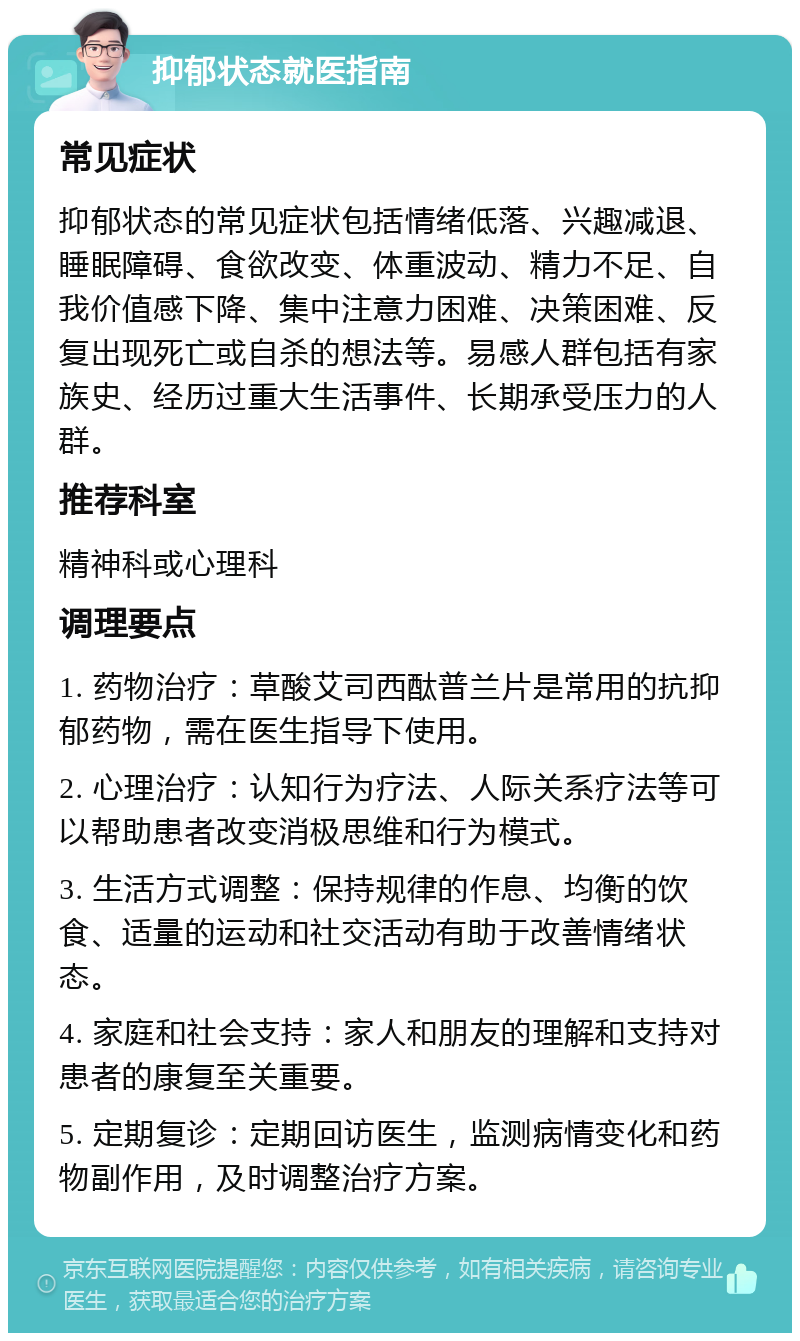 抑郁状态就医指南 常见症状 抑郁状态的常见症状包括情绪低落、兴趣减退、睡眠障碍、食欲改变、体重波动、精力不足、自我价值感下降、集中注意力困难、决策困难、反复出现死亡或自杀的想法等。易感人群包括有家族史、经历过重大生活事件、长期承受压力的人群。 推荐科室 精神科或心理科 调理要点 1. 药物治疗：草酸艾司西酞普兰片是常用的抗抑郁药物，需在医生指导下使用。 2. 心理治疗：认知行为疗法、人际关系疗法等可以帮助患者改变消极思维和行为模式。 3. 生活方式调整：保持规律的作息、均衡的饮食、适量的运动和社交活动有助于改善情绪状态。 4. 家庭和社会支持：家人和朋友的理解和支持对患者的康复至关重要。 5. 定期复诊：定期回访医生，监测病情变化和药物副作用，及时调整治疗方案。