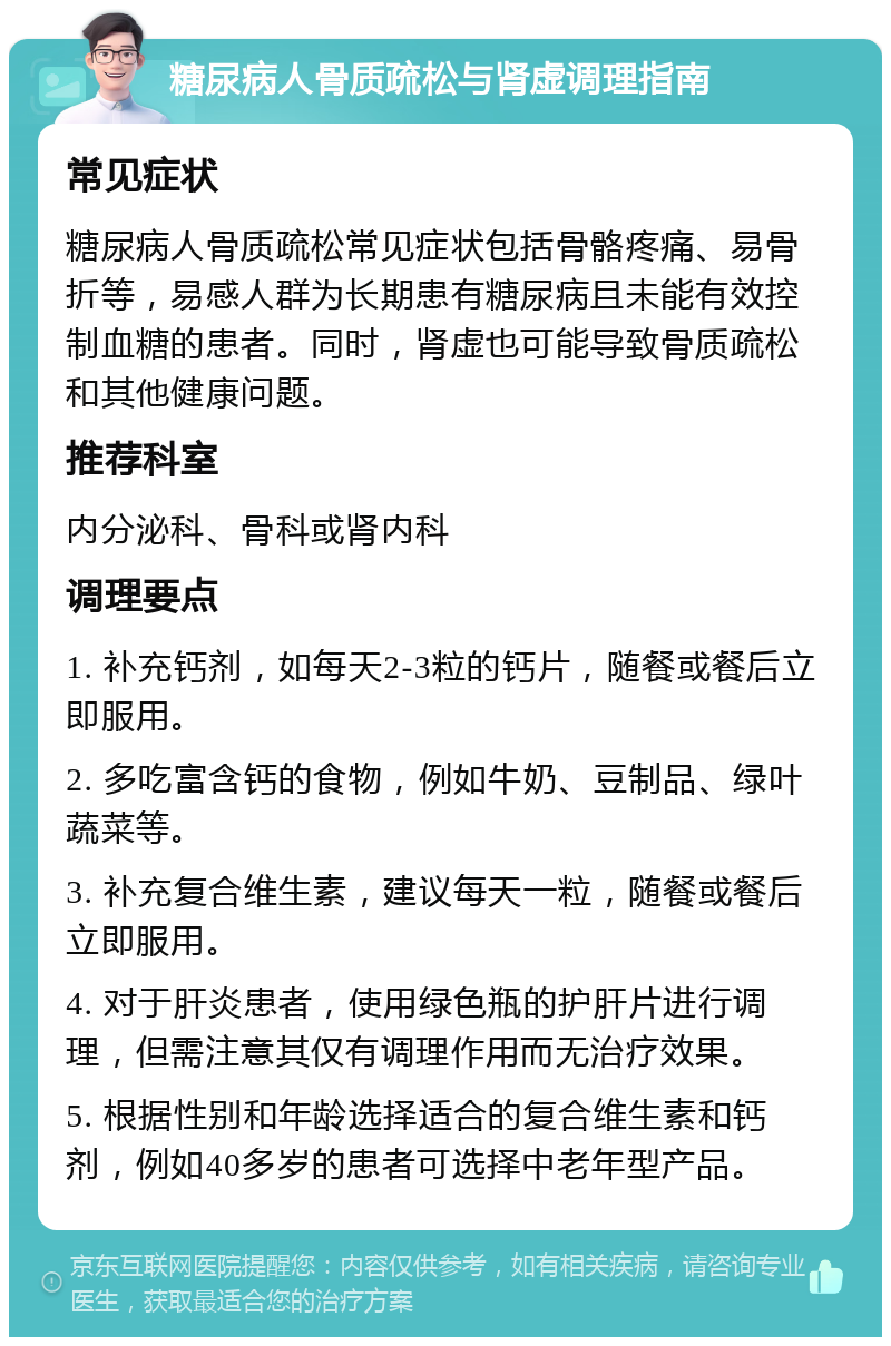 糖尿病人骨质疏松与肾虚调理指南 常见症状 糖尿病人骨质疏松常见症状包括骨骼疼痛、易骨折等，易感人群为长期患有糖尿病且未能有效控制血糖的患者。同时，肾虚也可能导致骨质疏松和其他健康问题。 推荐科室 内分泌科、骨科或肾内科 调理要点 1. 补充钙剂，如每天2-3粒的钙片，随餐或餐后立即服用。 2. 多吃富含钙的食物，例如牛奶、豆制品、绿叶蔬菜等。 3. 补充复合维生素，建议每天一粒，随餐或餐后立即服用。 4. 对于肝炎患者，使用绿色瓶的护肝片进行调理，但需注意其仅有调理作用而无治疗效果。 5. 根据性别和年龄选择适合的复合维生素和钙剂，例如40多岁的患者可选择中老年型产品。