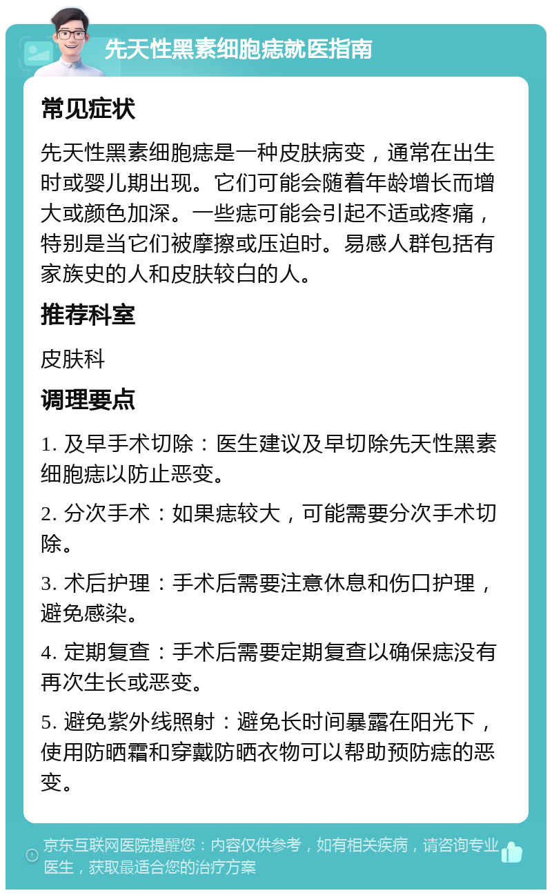 先天性黑素细胞痣就医指南 常见症状 先天性黑素细胞痣是一种皮肤病变，通常在出生时或婴儿期出现。它们可能会随着年龄增长而增大或颜色加深。一些痣可能会引起不适或疼痛，特别是当它们被摩擦或压迫时。易感人群包括有家族史的人和皮肤较白的人。 推荐科室 皮肤科 调理要点 1. 及早手术切除：医生建议及早切除先天性黑素细胞痣以防止恶变。 2. 分次手术：如果痣较大，可能需要分次手术切除。 3. 术后护理：手术后需要注意休息和伤口护理，避免感染。 4. 定期复查：手术后需要定期复查以确保痣没有再次生长或恶变。 5. 避免紫外线照射：避免长时间暴露在阳光下，使用防晒霜和穿戴防晒衣物可以帮助预防痣的恶变。